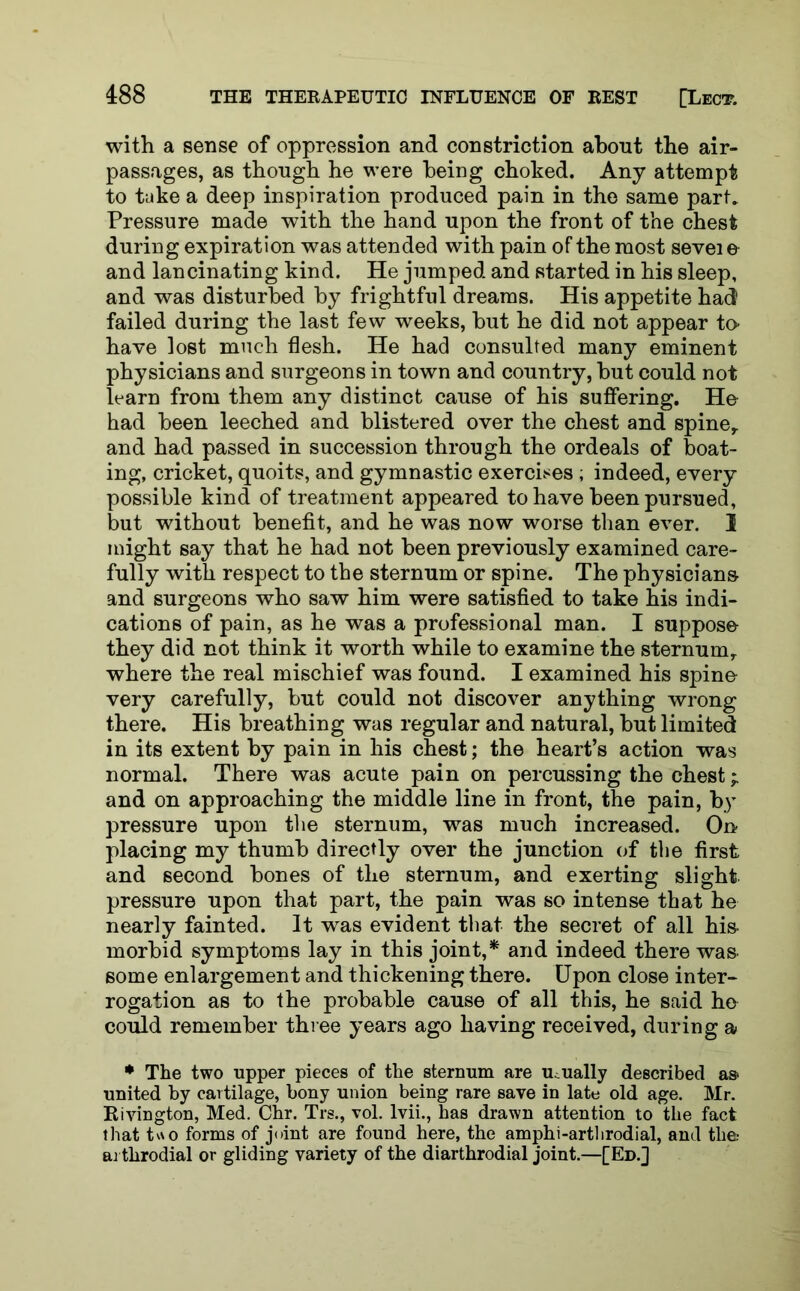 with a sense of oppression and constriction about the air- passages, as though he were being choked. Any attempt to take a deep inspiration produced pain in the same part* Pressure made with the hand upon the front of the chest during expiration was attended with pain of the most sevei e and lancinating kind. He jumped and started in his sleep, and was disturbed by frightful dreams. His appetite had failed during the last few weeks, but he did not appear to- have lost much flesh. He had consulted many eminent physicians and surgeons in town and country, but could not learn from them any distinct cause of his suffering. He had been leeched and blistered over the chest and spine,, and had passed in succession through the ordeals of boat- ing, cricket, quoits, and gymnastic exercises ; indeed, every possible kind of treatment appeared to have been pursued, but without benefit, and he was now worse than ever. 1 might say that he had not been previously examined care- fully with respect to the sternum or spine. The physicians and surgeons who saw him were satisfied to take his indi- cations of pain, as he was a professional man. I suppose they did not think it worth while to examine the sternumy where the real mischief was found. I examined his spine- very carefully, but could not discover anything wrong there. His breathing was regular and natural, but limited in its extent by pain in his chest; the heart’s action was normal. There was acute pain on percussing the chest* and on approaching the middle line in front, the pain, by pressure upon the sternum, was much increased. On placing my thumb directly over the junction of the first and second bones of the sternum, and exerting slight pressure upon that part, the pain was so intense that he nearly fainted. It was evident that the secret of all his- morbid symptoms lay in this joint,* and indeed there was- some enlargement and thickening there. Upon close inter- rogation as to the probable cause of all this, he said ho could remember three years ago having received, during a ♦ The two upper pieces of the sternum are usually described as* united by cartilage, bony union being rare save in late old age. Mr. Rivington, Med. Chr. Trs., vol. lvii., has drawn attention to the fact that two forms of joint are found here, the amphi-arthrodial, and the; arthrodial or gliding variety of the diarthrodial joint.—[Ed.]