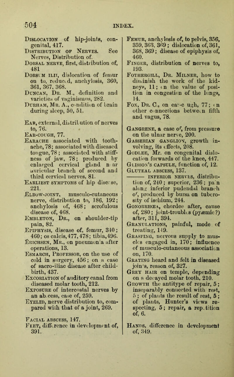 Dislocation of hip-joints, con- genital, 417. Distribution of Nerves. See Nerves, Distribution of. Dorsal nerve, first, distribution of, 481 Dorsum ilit, dislocation of femur ou to, reduced, anchylosis, 360, 361, 367, 368. Duncan, Dr. M., definition and varieties of vaginismus, 282. Durham, Mr. A., condition of brain during sleep, 50, 51. Ear, external, distribution of nerves to, 76. Ear-cough, 77. Earache associated with tooth- ache, 78; associated with diseased tongue, 78 ; associated with stiff- ness of jaw, 78; produced by enlarged cervical gland n ar ■auricular branch of second and third cervical nerves, 81. Earliest symptoms of hip diserse, 221. Elbow-joint, musculo-cutaneous nerve, distribution to, 186, 192; anchylosis of, 468; scrofulous disease of, 468. Embleton, Dr., on shoulder-tip pain, 82. Epiphysis, disease of, femur, 310; 460; os calcis,477,478; tibia,496. Erichsen, Mr., on pneumonia after operations, 13. Esmarch, Professor, on the use of cold in surgery, 456; on a case of sacro-iliac disease after child- birth, 437. Excoriation of auditory canal from diseased molar tooth, 212. Exposure of intercostal nerves by an abscess, case of, 259. Eyelid, nerve distribution to, com- pared with that of a joint, 269. Facial abscess, 147. Feet, difference in development of, 391. Femur, anchylosis of, to pelvis, 356, 359, 363, 369 ; dislocation of, 361, 368, 369; disease of epiphysis of, 460. Finger, distribution of nerves to, 193. Fothergill, Dr. Milner, how to diminish the work of the kid- neys, 11; tn the value of posi- tion in congestion of the lungs, 14. Fox, Dr. C., on ear-c ugh, 77; < n other connections between fifth and vagus, 78. Gangrene, a case o^, from pressure on the ulnar nerve, 200. Gasserian ganglion, growth in- volving, its effects, 208. Godlee, Mr. on congenital dislo- cation forwards of the knee, 447. Glisson’s capsule, function of, 12. Gluteal abscess, 137. inferior nerves, distribu- tion of, 240 ; superior, 236 ; pain along inferior pudendal branch or, produced by bursa on tubero- sity of ischium, 244. Gonorrhoea, chordee after, cause of, 280; joint-troubks (pyaemic?) after, 311, 394. Granulations, painful, mode of treating, 149. Grasping, nervous supply to mus- cles engaged in, 170; influence of musculo-cutaneous association on, 170. Grating heard and felt in diseased join's, reason of, 327. Grey hair on temple, depending on a decayed molar tooth, 210. Growth the antitype of repair, 5; inseparably connected with rest, 5 ; of plants the result of rest, 5 ; of plants, Hunter’s views re- specting, 5; repair, a repetition of, 6. Hands, difference in development of, 349.