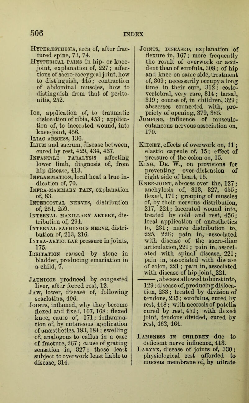 Hyper.esthesta, area of, after frac- tured spine, 73, 74. Hysterical pains in hip- or knee- joint, explanation of, 227 ; affec- tions of sacro-coccygeal joint, how to distinguish, 445; contraction of abdominal muscles, how to distinguish from that of perito- nitis, 252. Ice, application of, to traumatic dislocation of tibia, 453 ; applica- tion of, to lacerated wound, into knee-joint, 456. Iliac abscess, 136. Ilium and sacrum, disease between, cured by rest, 429, 434, 437. Infantile paralysis affecting lower limb, diagnosis of, from hip disease, 413. Inflammation, local heat a true in- dication of, 70. Infra-mammary pain, explanation of, 83. Intercostal nerves, distribution of, 251, 259. Internal maxillary artery, dis- tribution of, 294. Internal saphenous nerve, distri- bution of, 213, 216. Intra- articular pressure in joints, 175. Irritation caused by stone in bladder, producing emaciation in a child, 7. Jaundice produced by congested liver, after forced rest, 12. Jaw, lower, disease of, following scarlatina, 406. Joints, inflamed, why they become flexed and fixed, 167,168 ; flexed knee, cause of, 171; inflamma- tion of, by cutaneous application of anaesthetics, 183,181; swelling of, analogous to callus in a case of fracture, 267 ; cause of grating sensation in, 327; those least subject to overwork least liable to disease, 314. Joints, diseased, explanation of flexure in, 167; more frequently the remit of overwork or acci- dent than of scrofula, 308; of hip and knee on same side, treatment of, 309; necessarily occupy a long time in their cure, 312; costo- vertebral, very rare, 314 ; tarsal, 319 ; course of, in children, 329 ; abscesses connected with, pro- priety of opening, 379, 385. Jumping, influence of musculo- cutaneous nervous association on, 170. Kidney, effects of overwork on, 11; elastic capsule of, 15; effect of pressure of the colon on, 15. King, Dr. W., on provisions for preventing over-distension of right side of heart, 15. Knee-joint, abscess over the, 127; anchylosis of, 313, 327, 455; flexed, 171; grouping of muscles of, by their nervous distribution, 217, 224; lacerated wound into, treated by cold and rest, 456; local application of anaesthetics to, 231; nerve distribution to, 225, 226; pain in, associated with disease of the sacro-iliac articulation, 221; pain in, associ- ated with spinal disease, 221; pain in, associated with disease of colon, 221; pain in, associated with disease of hip-joint,_221. , abscess allowed to burst into, 129; disease of, producing disloca- tion, 233 ; treated by division of tendons, 235; scrofulus, cured by rest, 448; with necrosis of patella cured by rest, 451; with flexed joint, tendons divided, cured by rest, 462, 464. Lameness in children due to deficient nerve influence, 413. Larynx, disease of joints of, 330 ; physiological rest afforded to mucous membrane of, by nitrate