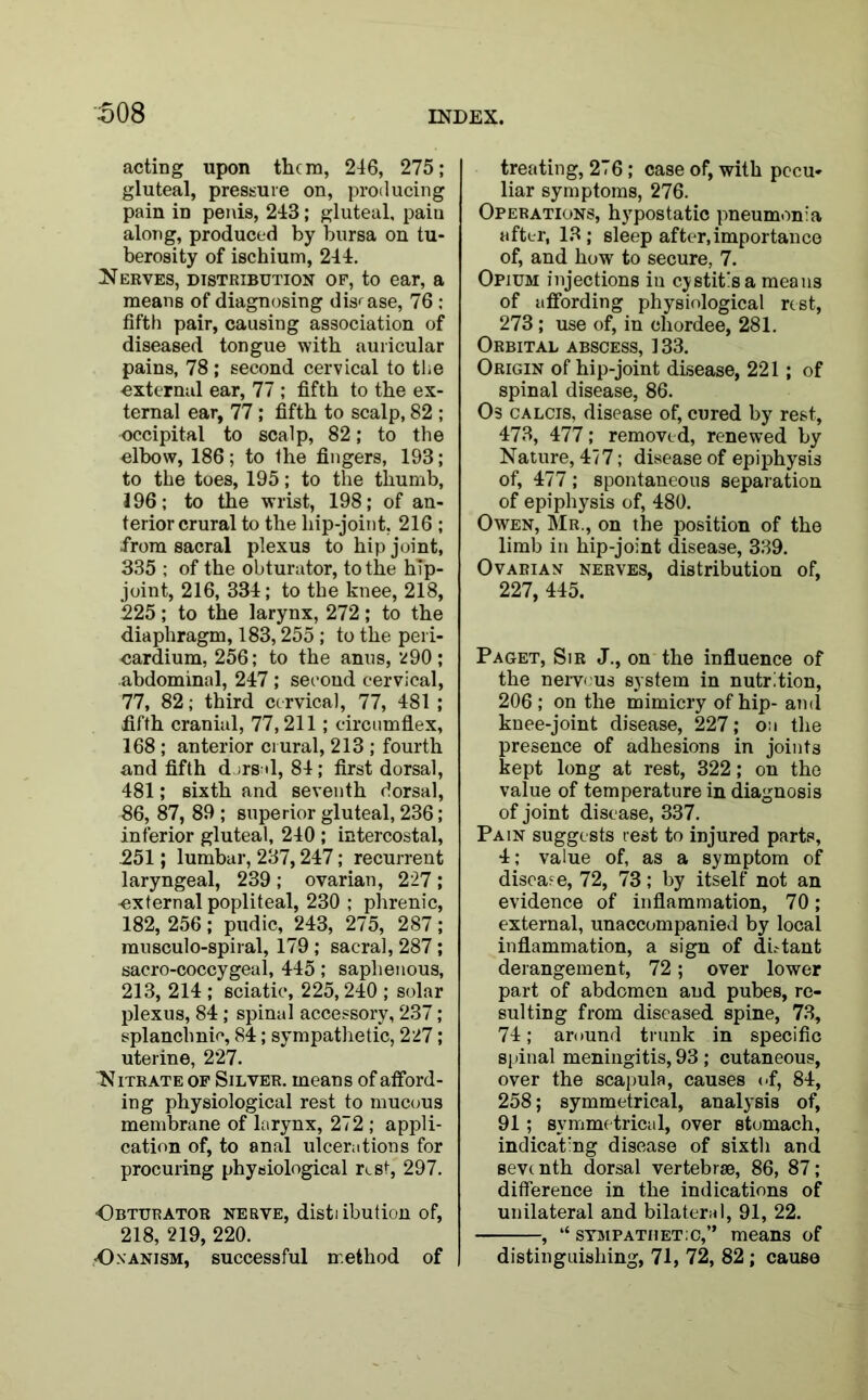 acting upon them, 246, 275; gluteal, pressure on, producing pain in penis, 243; gluteal, pain along, produced by bursa on tu- berosity of ischium, 244. Nerves, distribution of, to ear, a means of diagnosing disease, 76 : fifth pair, causing association of diseased tongue with auricular pains, 78 ; second cervical to the •external ear, 77 ; fifth to the ex- ternal ear, 77; fifth to scalp, 82 ; •occipital to scalp, 82; to the elbow, 186; to the fingers, 193; to the toes, 195; to the thumb, 196; to the wrist, 198; of an- terior crural to the liip-joint, 216 ; .from sacral plexus to hip joint, 335 ; of the obturator, to the hip- joint, 216, 334; to the knee, 218, 225; to the larynx, 272; to the diaphragm, 183,255 ; to the peri- cardium, 256; to the anus, ^90; abdominal, 247 ; second cervical, 77, 82; third cervical, 77, 481 ; fifth cranial, 77,211 ; circumflex, 168 ; anterior crural, 213 ; fourth and fifth dorsal, 84; first dorsal, 481; sixth and seventh dorsal, 86, 87, 89 ; superior gluteal, 236; inferior gluteal, 240 ; intercostal, 251; lumbar, 237,247; recurrent laryngeal, 239 ; ovarian, 227 ; external popliteal, 230 ; phrenic, 182, 256 ; pudic, 243, 275, 287 ; musculo-spiral, 179; sacral, 287; sacro-coccygeal, 445; saphenous, 213, 214 ; sciatic, 225,240 ; solar plexus, 84 ; spinal accessory, 237; splanchnic, 84; sympathetic, 227; uterine, 227. N itrate of Silver, means of afford- ing physiological rest to mucous membrane of larynx, 272 ; appli- cation of, to anal ulcerations for procuring physiological rest, 297. •Obturator nerve, distiibution of, 218, 219, 220. Onanism, successful method of treating, 276; case of, with pecu- liar symptoms, 276. Operations, hypostatic pneumonia after, 13 ; sleep after,importance of, and how to secure, 7. Opium injections iu cystitis a means of affording physiological rest, 273; use of, in cliordee, 281. Orbital abscess, 133. Origin of hip-joint disease, 221; of spinal disease, 86. Os calcis, disease of, cured by rest, 473, 477; removed, renewed by Nature, 477; disease of epiphysis of, 477; spontaneous separation of epiphysis of, 480. Owen, Mr., on the position of the limb in hip-joint disease, 339. Ovarian nerves, distribution of, 227, 445. Paget, Sir J., on the influence of the nerv< us system in nutrition, 206; on the mimicry of hip- ami knee-joint disease, 227; on the presence of adhesions in joints kept long at rest, 322; on the value of temperature in diagnosis of joint disease, 337. Pain suggests rest to injured parts, 4; value of, as a symptom of disease, 72, 73; by itself not an evidence of inflammation, 70; external, unaccompanied by local inflammation, a sign of dbtant derangement, 72; over lower part of abdomen and pubes, re- sulting from diseased spine, 73, 74; around trunk in specific spinal meningitis, 93 ; cutaneous, over the scapula, causes of, 84, 258; symmetrical, analysis of, 91; symmetrical, over stomach, indicating disease of sixth and sevt nth dorsal vertebrae, 86, 87; difference in the indications of unilateral and bilateral, 91, 22. , “ sympathetic,” means of distinguishing, 71, 72, 82; cause