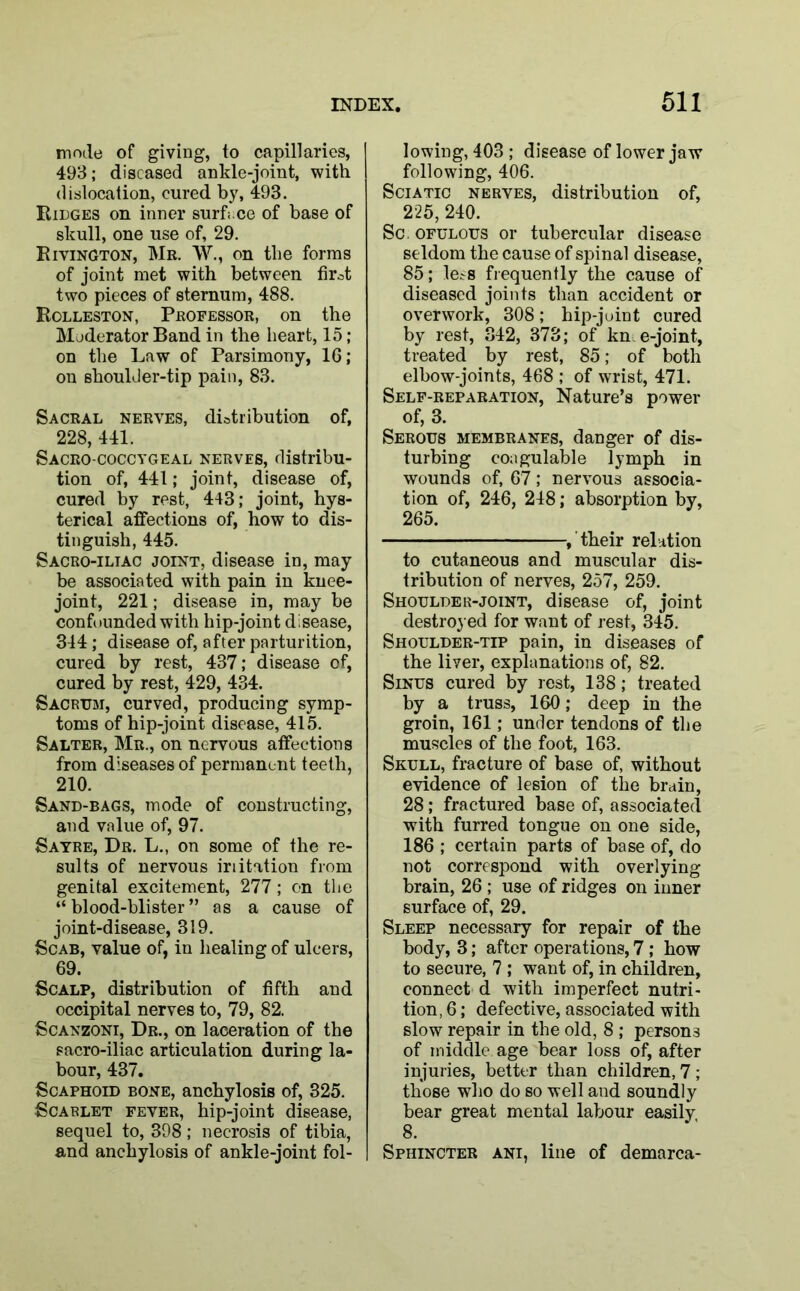 mode of giving, to capillaries, 493; diseased ankle-joint, with dislocation, cured by, 493. Ridges on inner surface of base of skull, one use of, 29. Rivington, Mr. W., on the forms of joint met with between firot two pieces of sternum, 488. Rolleston, Professor, on the Moderator Band in the heart, 15; on the Law of Parsimony, 16; on shoulJer-tip pain, 83. Sacral nerves, distribution of, 228, 441. Sacro-coccygeal nerves, distribu- tion of, 441; joint, disease of, cured by rest, 443; joint, hys- terical affections of, how to dis- tinguish, 445. Sacro-iliac joint, disease in, may be associated with pain in knee- joint, 221; disease in, may be confounded with hip-joint disease, 314; disease of, after parturition, cured by rest, 437; disease of, cured by rest, 429, 434. Sacrum, curved, producing symp- toms of hip-joint disease, 415. Salter, Mr., on nervous affections from diseases of permanent teeth, 210. Sand-bags, mode of constructing, and value of, 97. Sayre, Dr. L., on some of the re- sults of nervous iriitation from genital excitement, 277; on the “blood-blister” as a cause of joint-disease, 319. Scab, value of, in healing of ulcers, 69. Scalp, distribution of fifth and occipital nerves to, 79, 82. Scanzoni, Dr., on laceration of the sacro-iliac articulation during la- bour, 437. Scaphoid bone, anchylosis of, 325. Scarlet fever, hip-joint disease, sequel to, 398; necrosis of tibia, and anchylosis of ankle-joint fol- lowing, 403 ; disease of lower jaw following, 406. Sciatic nerves, distribution of, 225, 240. Sc ofulous or tubercular disease seldom the cause of spinal disease, 85; le^s frequently the cause of diseased joints than accident or overwork, 308; hip-juint cured by rest, 342, 373; of kn e-joint, treated by rest, 85; of both elbow-joints, 468 ; of wrist, 471. Self-reparation, Nature’s power of, 3. Serous membranes, danger of dis- turbing coagulable lymph in wounds of, 67; nervous associa- tion of, 246, 248; absorption by, 265. , their relation to cutaneous and muscular dis- tribution of nerves, 257, 259. Shoulder-joint, disease of, joint destroyed for want of rest, 345. Shoulder-tip pain, in diseases of the liver, explanations of, 82. Sinus cured by rest, 138; treated by a truss, 160; deep in the groin, 161; under tendons of the muscles of the foot, 163. Skull, fracture of base of, without evidence of lesion of the brain, 28; fractured base of, associated with furred tongue on one side, 186 ; certain parts of base of, do not correspond with overlying brain, 26 ; use of ridges on inner surface of, 29. Sleep necessary for repair of the body, 3; after operations, 7 ; how to secure, 7 ; want of, in children, connect d with imperfect nutri- tion, 6; defective, associated with slow repair in the old, 8 ; persons of middle age bear loss of, after injuries, better than children, 7 ; those who do so well and soundly bear great mental labour easily, 8. Sphincter ani, line of demarca-