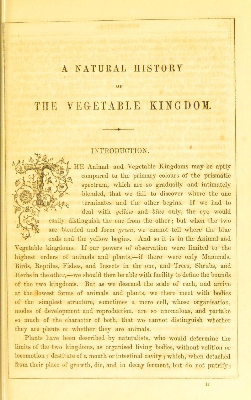 A NATURAL HISTORY OF THE VEGETABLE KINGDOM. A/H INTRODUCTION. HE Animal and Vegetable Kingdoms may be aptly compared to the primary colours of the prismatic spectrum, which are so gradually and intimately blended, that we fail to discover where the one terminates and the other begins. If we bad to deal with yellow and blue only, the eve would easily distinguish the one from the other; but when the two are blended and form green, we cannot tell where the blue ends and the yellow begins. And so it is in the Animal and Vegetable kingdoms. If our powers of observation were limited to the highest orders of animals and plants,—if there were only Mammals, Birds, Reptiles, Fishes, and Insects in the one, and Trees, Shrubs, and Herbs in the other,—we should then be able with facility to define the bounds of the two kingdoms. But as we descend the scale of each, and arrive at the lowest forms of animals and plants, we there meet with bodies of the simplest structure, sometimes a mere cell, whose organisation, modes of development and reproduction, are so anomalous, and partake so much of the character of both, that we cannot distinguish whether they are plants or whether they arc animals. Plants have been described by naturalists, who would determine the limits of the two kingdoms, as organised living bodies, without volition or locomotion ; destitute of a mouth or intestinal cavity ; which, Avhen detached from their place of growth, die, and in decay ferment, but do not putrify; n