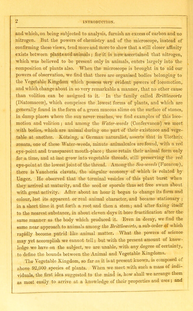 and which, on being subjected to analysis, furnish an excess of carbon and no nitrogen. But the powers of chemistry and of the microscope, instead of confirming these views, tend more and more to show that a still closer affinity exists between plants and animals ; for it is now ascertained that nitrogen, which was believed to be present only in animals, entel's largely into the composition of plants also. When the microscope is brought in to aid our powers of observation, we find that there are organised bodies belonging to the Vegetable Kingdom which possess very evident powers of locomotion,, and which change about in so very remarkable a manner, that no other cause than volition can be assigned to it. In the family called Brittleworts (Diatomaccce), which comprises the lowest forms of plants, and which are generally found in the form of a green mucous slime on the surface of stones, in damp places where the sun never reaches, we find examples of this loco- motion and volition ; and among the Water-ivccds (Confervaceoe) we meet with bodies, which are animal during one part of their existence and vege- table at another. Ktttzing, a German naturalist, asserts that in Ulothrix zonata, one of these Water-weeds, minute animalcules are found, with a red eye-point and transparent mouth-place; these retain their animal form only for a time, and at last grow into vegetable threads, still preserving the red eye-point at the lowest joint of the thread. Among the Sea-wceds (Fucaccse), there is Vaucheria clavata, the singular economy of which is related by Unger. He observed that the terminal vesicles of this plant burst when they arrived at maturity, and the seed or sporule thus set free swam about with great activity. After about an hour it began to change its form and colour, lost its apparent or real animal character, and became stationary ; in a short time it put forth a root and then a stem; and after fixing itself to the nearest substance, in about eleven days it bore fructification alter the same manner as the body which produced it. Even in decay, we find the same near approach to animals among the Brittleworts, a sub-order cl which rapidly become putrid like animal matter. What the powers of science may yet accomplish we cannot tell; but with the present amount of know- ledge we have on the subject, we are unable, with any degree of certainty, to define the bounds between the Animal and Vegetable Kingdoms. The Vegetable Kingdom, so far as it is at present known, is composed of above 92,000 species of plants. When we meet with such a mass of indi- viduals, the first idea suggested to the mind is, how shall we arrange them as most easily to arrive at a knowledge of their properties and uses ; and