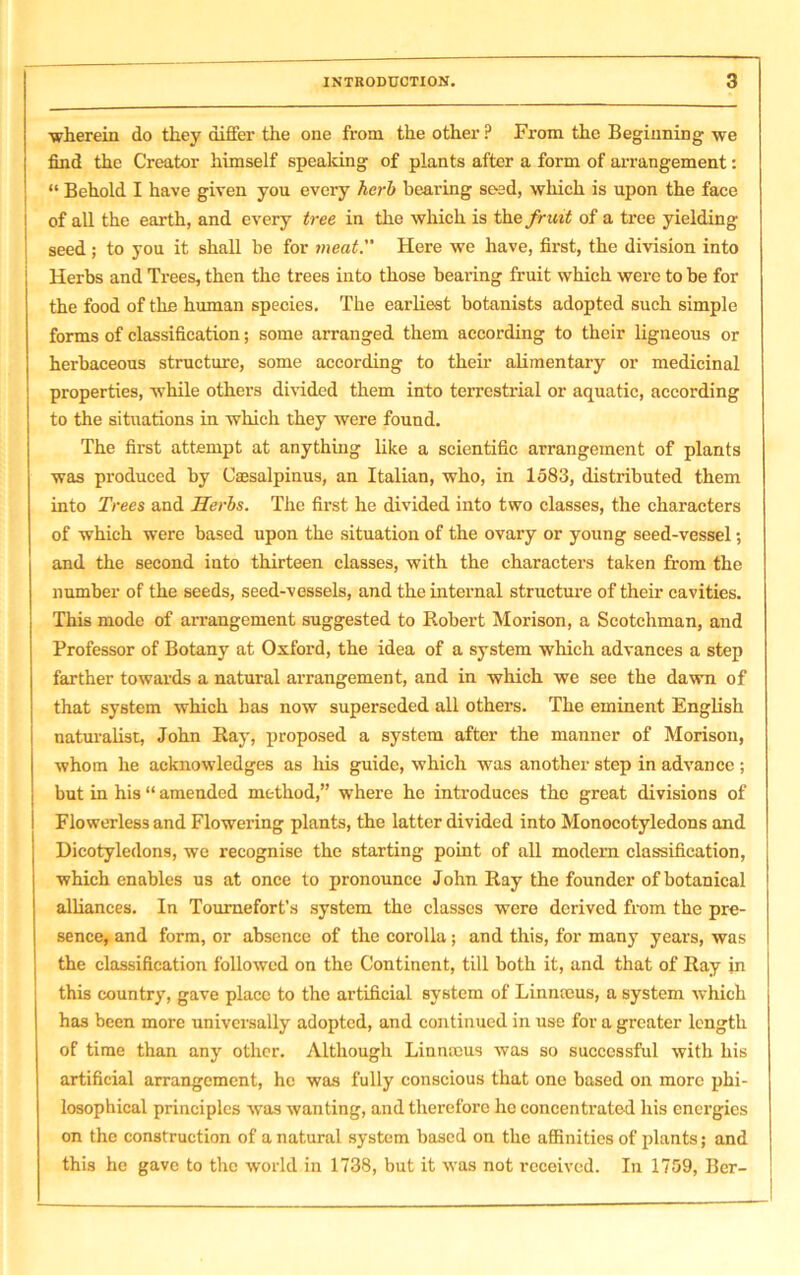■wherein do they differ the one from the other P From the Beginning we find the Creator himself speaking of plants after a form of arrangement: “ Behold I have given you every herb bearing seed, which is upon the face of all the earth, and every tree in the which is the fruit of a tree yielding seed; to you it shall be for meat.” Here we have, first, the division into Herbs and Trees, then the trees into those bearing fruit which were to be for the food of the human species. The earliest botanists adopted such simple forms of classification; some arranged them according to their ligneous or herbaceous structure, some according to their alimentary or medicinal properties, while others divided them into terrestrial or aquatic, according to the situations in which they were found. The first attempt at anything like a scientific arrangement of plants was produced by Caesalpinus, an Italian, who, in 1583, distributed them into Trees and Herbs. The first he divided into two classes, the characters of which were based upon the situation of the ovary or young seed-vessel; and the second iuto thirteen classes, with the characters taken from the number of the seeds, seed-vessels, and the internal structure of their cavities. This mode of arrangement suggested to Robert Morison, a Scotchman, and Professor of Botany at Oxford, the idea of a system which advances a step farther towards a natural arrangement, and in which we see the dawn of that system which has now superseded all others. The eminent English naturalist, John Ray, proposed a system after the manner of Morison, whom he acknowledges as his guide, which was another step in advance ; but in his “ amended method,” where he introduces the great divisions of Flowerless and Flowering plants, the latter divided into Monocotyledons and Dicotyledons, we recognise the starting point of all modern classification, which enables us at once to pronounce John Ray the founder of botanical alliances. In Tournefort’s system the classes were derived from the pre- sence, and form, or absence of the corolla; and this, for many years, was the classification followed on the Continent, till both it, and that of Ray in this country, gave place to the artificial system of Limneus, a system which has been more universally adopted, and continued in use for a greater length of time than any other. Although Linnaeus was so successful with his artificial arrangement, he was fully conscious that one based on more phi- losophical principles was wanting, and therefore he concentrated his energies on the construction of a natural system based on the affinities of plants; and this he gave to the world in 1738, but it was not received. In 1759, Ber-