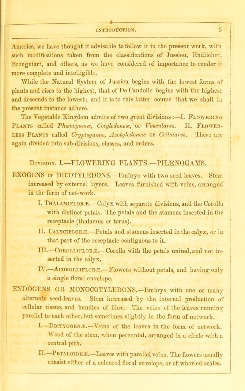 INTRODUCTION. 5 America, we have thought it advisable to follow it iu the present work, with such modifications taken from the classifications of Jussieu, Endlicher, j Brongniart, and others, as we have considered of importance to render it j more complete and intelligible. j While the Natural System of Jussieu begins with the lowest forms of plants and rises to the highest, that of De Candolle begins with the highest j and descends to the lowest; and it is to this latter course that we shall in j the present instance adhere. The Vegetable Kingdom admits of two great divisions :—I. Flowering Plants called Phtenogatnee, Cotyledonece, or Vasculares. II. Flower- less Plants called Cryptogam<s, Acotyledonece or Cettulares. These are again divided into sub-divisions, classes, and orders. Division. I.—FLOWERING PLANTS.—PK/ENOGAMS. EXOGENS or DICOTYLEDONS.—Embryo with two seed leaves. Stem increased by external layers. Leaves furnished with veins, arranged in the form of net-work. I. THALAMiFLORiE.—Calyx with separate divisions, and the Corolla with distinct petals. The petals and the stamens inserted in the j receptacle (thalamus or torus). II. Calyciflor.e.—Petals and stamens inserted in the calyx, or in that part of the receptacle contiguous to it. III. —Corolliflor.-e.—Corolla with the petals united, and not in- serted in the calyx. IV. —Acorolliflor.1v.—Flowers without petals, and having only a single floral envelope. ENDOGENS OR MONOCOTYLEDONS.—Embryo with one or many alternate seed-leaves. Stem increased by the internal production of cellular tissue, and bundles of fibre. The veins of the leaves running parallel to each other, but sometimes slightly in the form of network. !•—DiCTYOGENJE.—Veins of the leaves in the form of network. Wood of the stem, when perennial, arranged in a circle with a central pith. II- Petaloidejj.—Leaves with parallel veins. The flowers usually consist either of a coloured floral envelope, or of whorled scales.