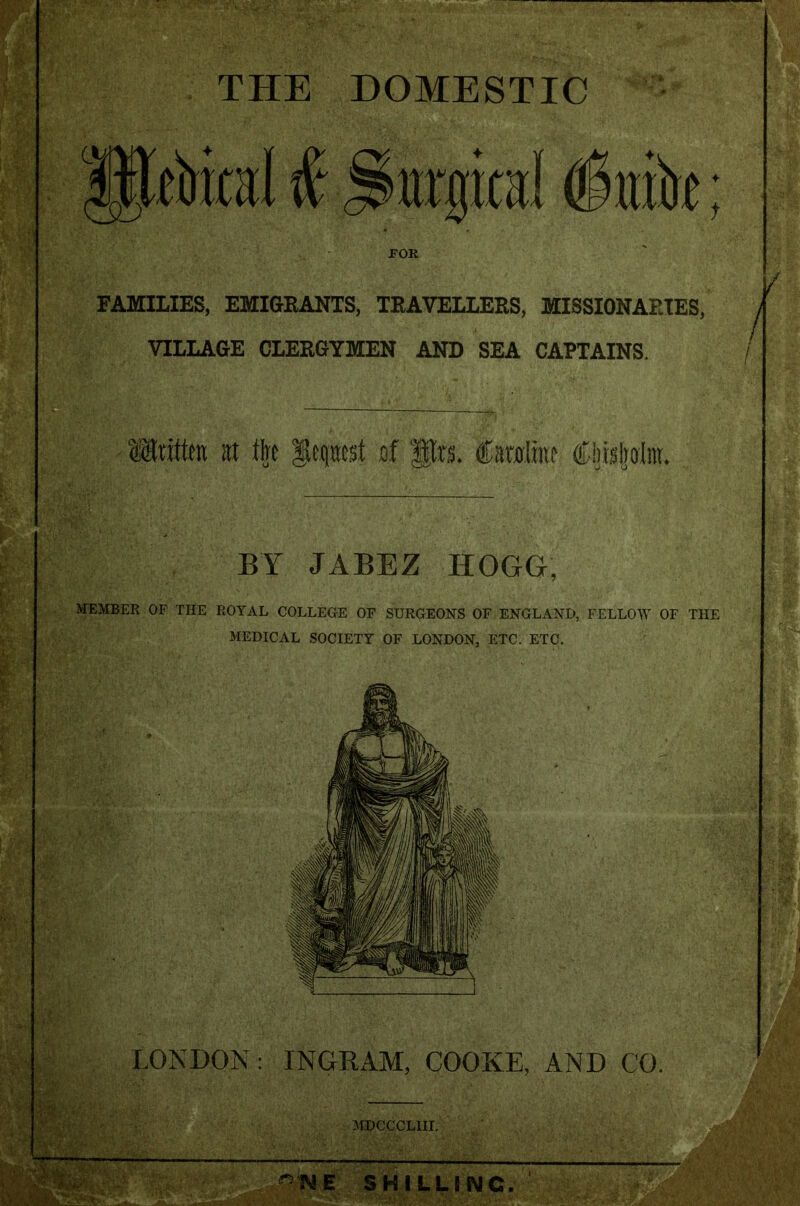 BOj THE DOMESTIC urgical §mh t FAMILIES, EMIGRANTS, TRAVELLERS, MISSIONARIES, VILLAGE CLERGYMEN AND SEA CAPTAINS. <®nta at t|e fepst af fgra. &mlm Cijisljolnt. BY JABEZ HOGG, MEMBER OF THE ROYAL COLLEGE OF SURGEONS OF ENGLAND, FELLOW OF THE MEDICAL SOCIETY OF LONDON, ETC. ETC. LONDON: INGRAM, COOKE, AND CO. MDCCCLIII. ME SHILLING.