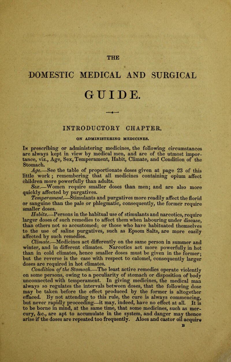 THK DOMESTIC MEDICAL AND SURGICAL GUIDE. INTRODUCTORY CHAPTER. ON ADMINISTERING MEDICINES. In prescribing or administering medicines, the following circumstances are always kept in view by medical men, and are of the utmost impor- tance, viz., Age, Sex, Temperament, Habit, Climate, and Condition of the Stomach. Age.—See the table of proportionate doses given at page 23 of this little work ; remembering that all medicines containing opium affect children more powerfully than adults. Sex.—Women require smaller doses than men; and are also more quickly affected by purgatives. Temperament.—Stimulants and purgatives more readily affect the florid or sanguine than the pale or phlegmatic, consequently, the former require smaller doses. Habits.—Persons in the habitual use of stimulants and narcotics, require larger doses of such remedies to affect them when labouring under disease, than others not so accustomed; or those who have habituated themselves to the use of saline purgatives, such as Epsom Salts, are more easily affected by such remedies. Climate.—Medicines act differently on the same person in summer and winter, and in different climates. Narcotics act more powerfully in hot than in cold climates, hence smaller doses must be given in the former; but the reverse is the case with respect to calomel, consequently larger doses are required in hot climates. Condition of the Stomach.—The least active remedies operate violently on some persons, owing to a peculiarity of stomach or disposition of body unconnected with temperament. In giving medicines, the medical man always so regulates the intervals between doses, that the following dose may be taken before the effect produced by the former is altogether effaced. By not attending to this rule, the cure is always commencing, but never rapidly proceeding—it may, indeed, have no effect at all. It is to be borne in mind, at the same time, that some medicines, such as mer- cury, &c., are apt to accumulate in the system, and danger may thence arise if the doses are repeated too frequently. Aloes and castor oil acquire B