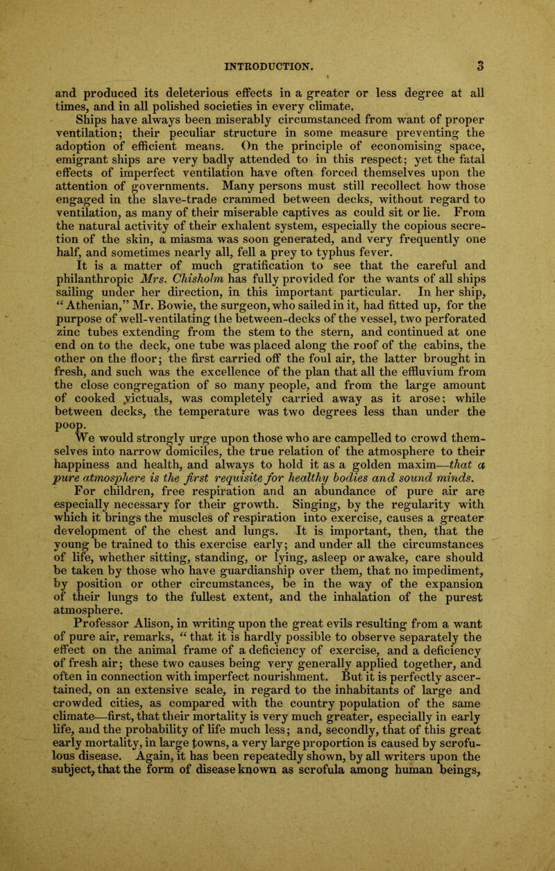 and produced its deleterious effects in a greater or less degree at all times, and in all polished societies in every climate. Ships have always been miserably circumstanced from want of proper ventilation; their peculiar structure in some measure preventing the adoption of efficient means. On the principle of economising space, emigrant ships are very badly attended to in this respect; yet the fatal effects of imperfect ventilation have often forced themselves upon the attention of governments. Many persons must still, recollect how those engaged in the slave-trade crammed between decks, without regard to ventilation, as many of their miserable captives as could sit or lie. From the natural activity of their exhalent system, especially the copious secre- tion of the skin, a miasma was soon generated, and very frequently one half, and sometimes nearly all, fell a prey to typhus fever. It is a matter of much gratification to see that the careful and philanthropic Mrs. Chisholm has fully provided for the wants of all ships sailing under her direction, in this important particular. In her ship, “Athenian,” Mr. Bowie, the surgeon, who sailed in it, had fitted up, for the purpose of well-ventilating the between-decks of the vessel, two perforated zinc tubes extending from the stem to the stern, and continued at one end on to the deck, one tube was placed along the roof of the cabins, the other on the floor; the first carried off the foul air, the latter brought in fresh, and such was the excellence of the plan that all the effluvium from the close congregation of so many people, and from the large amount of cooked ^victuals, was completely carried away as it arose; while between decks, the temperature was two degrees less than under the poop. We would strongly urge upon those who are campelled to crowd them- selves into narrow domiciles, the true relation of the atmosphere to their happiness and health, and always to hold it as a golden maxim—that a pure atmosphere is the first requisite for healthy bodies and sound minds. For children, free respiration and an abundance of pure air are especially necessary for their growth. Singing, by the regularity with which it brings the muscles of respiration into exercise, causes a greater development of the chest and lungs. It is important, then, that the young be trained to this exercise early; and under all the circumstances of life, whether sitting, standing, or lying, asleep or awake, care should be taken by those who have guardianship over them, that no impediment, by position or other circumstances, be in the way of the expansion of their lungs to the fullest extent, and the inhalation of the purest atmosphere. Professor Alison, in writing upon the great evils resulting from a want of pure air, remarks, “ that it is hardly possible to observe separately the effect on the animal frame of a deficiency of exercise, and a deficiency of fresh air; these two causes being very generally applied together, and often in connection with imperfect nourishment. But it is perfectly ascer- tained, on an extensive scale, in regard to the inhabitants of large and crowded cities, as compared with the country population of the same climate—first, that their mortality is very much greater, especially in early life, and the probability of life much less; and, secondly, that of this great early mortality, in large towns, a very large proportion is caused by scrofu- lous disease. Again, it has been repeatedly shown, by all writers upon the subject, that the form of disease kpown as scrofula among human beings.