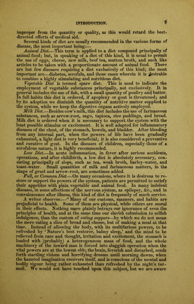 improper from the quantity or quality, as this would retard the best- directed efforts of medical aid. Several kinds of diet are usually recommended in the various forms of disease, the most important being:— Animal Diet.—This term is applied to a diet composed principally of animal food; but, in speaking of a diet of this kind, it is usual to permit the use of eggs, cheese, new milk, beef tea, mutton broth, and such like articles to be taken with a proportionate amount of animal food. There are but few diseases requiring a diet exclusively of this kind; the most important are—diabetes, scrofula, and those cases wherein it is desirable to combine a highly stimulating and nutritious diet. Vegetable Diet is termed spare diet. This is used to indicate the employment of vegetable substances principally, not exclusively. It in general includes the use of fish, with a small quantity of poultry and butter. In full habits this diet is ordered, if apoplexy or gout is threatened; and by its adoption we diminish the quantity of nutritive matter supplied to the system, while we keep the digestive organs actively employed. Milk Diet.—Besides cow’s milk, this diet includes the use of farinaceous substances, such as arrow-root, sago, tapioca, rice puddings, and bread. Milk diet is ordered when it is necessary to support the system with the least possible stimulus or excitement. It is well adapted for inflammatory diseases of the chest, of the stomach, bowels, and bladder. After bleeding from any internal part, when the powers of life have been gradually exhausted, a light diet is very beneficial; it is also considered a preventive and curative of gout. In the diseases of children, especially those of a scrofulous nature, it is highly recommended. Low Diet.—In acute inflammation, in fever after serious accidents, operations, and after childbirth, a low diet is absolutely necessary, con- sisting principally of slops, such as tea, weak broth, barley-water, and toast-water. Small quantities of milk and farinaceous matters, in the shape of gruel and arrow-root, are sometimes added. Fully or Common Diet.—On many occasions, where it is desirous to re- store or support the powers of the system, patients are permitted to satisfy their appetites with plain vegetable and animal food. In many indolent diseases, in some affections of the nervous system, as epilepsy, &c., and in convalescence after illness, this kind of diet is frequently of much service. A writer observes:—“Many of our customs, manners, and habits are prejudicial to health. Some of them are physical, while others are moral in their effects. Nothing more plainly betrays our ignorance of even the principles of health, and at the same time our slavish submission to selfish indulgence, than the custom of eating suppers—by which we do not mean the mere eating a slice of bread and cheese, but of making a meal at that time. Instead of allowing the body, with its multifarious powers, to be refreshed by ‘Nature’s best restorer, balmy sleep,’ and the mind to be relieved from care and thought, irritation and excitement, the stomach is loaded with (probably) a heterogeneous mass of food, and the whole machinery of the inward man is forced into sluggish operation when the vital powers are at the lowest ebb; the brain, feverish and disturbed, sends forth startling visions and horrifying dreams until morning dawns, when the haunted imagination recovers itself, and is conscious of the mental and bodily vigour being rather exhausted than refreshed by the night’s tur- moil. We would not have touched upon this subject, but we are aware