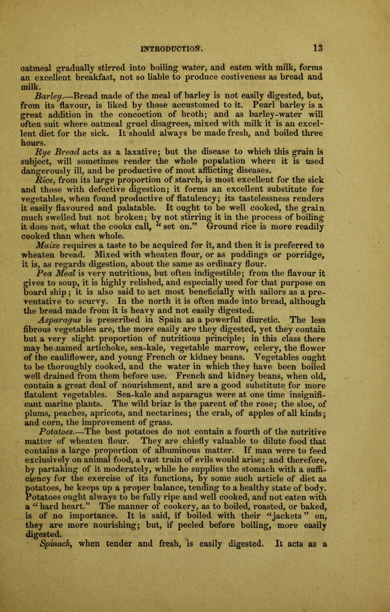 oatmeal gradually stirred into boiling water, and eaten with milk, forms an excellent breakfast, not so liable to produce costiveness as bread and milk. Barley.—Bread made of the meal of barley is not easily digested, but, from its flavour, is liked by those accustomed to it. Pearl barley is a great addition in the concoction of broth; and as barley-water will often suit where oatmeal gruel disagrees, mixed with milk it is an excel- lent diet for the sick. It should always be made fresh, and boiled three hours. Bye Bread acts as a laxative; but the disease to which this grain is subject, will sometimes render the whole population where it is used dangerously ill, and be productive of most afflicting diseases. Rice, from its large proportion of starch, is most excellent for the sick and those with defective digestion; it forms an excellent substitute for vegetables, when found productive of flatulency; its tastelessness renders it easily flavoured and palatable. It ought to be well cooked, the grain much swelled but not broken; by not stirring it in the process of boiling it does not, what the cooks call, “ set on.” Ground rice is more readily cooked than when whole. Maize requires a taste to be acquired for it, and then it is preferred to wheaten bread. Mixed with wheaten flour, or as puddings or porridge, it is, as regards digestion, about the same as ordinary flour. Pea Meal is very nutritious, but often indigestible; from the flavour it gives to soup, it is highly relished, and especially used for that purpose on board ship; it is also said to act most beneficially with sailors as a pre- ventative to scurvy. In the north it is often made into bread, although the bread made from it is heavy and not easily digested. Asparagus is prescribed in Spain as a powerful diuretic. The less fibrous vegetables are, the more easily are they digested, yet they contain but a very slight proportion of nutritious principle; in this class there may be named artichoke, sea-kale, vegetable marrow, celery, the flower of the cauliflower, and young French or kidney beans. Vegetables ought to be thoroughly cooked, and the water in which they have been boiled well drained from them before use. French and kidney beans, when old, contain a great deal of nourishment, and are a good substitute for more flatulent vegetables. Sea-kale and asparagus were at one time insignifi- cant marine plants. The wild briar is the parent of the rose; the sloe, of plums, peaches, apricots, and nectarines; the crab, of apples of all kinds; and corn, the improvement of grass. Potatoes.—The best potatoes do not contain a fourth of the nutritive matter of wheaten flour. They are chiefly valuable to dilute food that contains a large proportion of albuminous matter. If man were to feed exclusively on animal food, a vast train of evils would arise; and therefore, by partaking of it moderately, while he supplies the stomach with a suffi- ciency for the exercise of its functions, by some such article of diet as potatoes, he keeps up a proper balance, tending to a healthy state of body. Potatoes ought always to be fully ripe and well cooked, and not eaten with a “ hard heart.” The manner of cookery, as to boiled, roasted, or baked, is of no importance. It is said, if boiled with their “jackets ” on, they are more nourishing; but, if peeled before boiling, more easily digested. Spinach, when tender and fresh, is easily digested. It acts as a