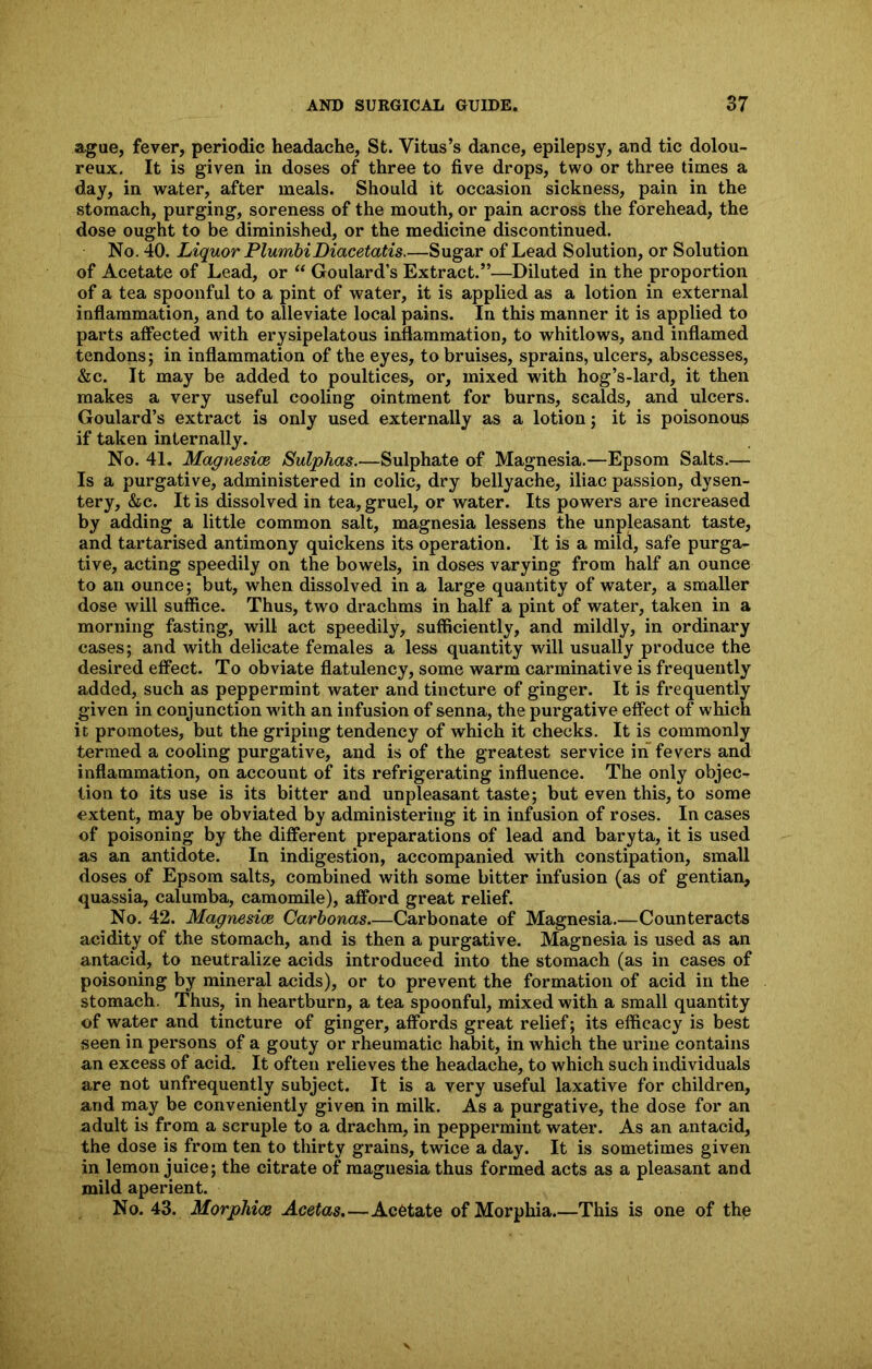 ague, fever, periodic headache, St. Vitus’s dance, epilepsy, and tic dolou- reux. It is given in doses of three to five drops, two or three times a day, in water, after meals. Should it occasion sickness, pain in the stomach, purging, soreness of the mouth, or pain across the forehead, the dose ought to be diminished, or the medicine discontinued. No. 40. Liquor PlumbiDiacetatis.—Sugar of Lead Solution, or Solution of Acetate of Lead, or “ Goulard’s Extract.”—Diluted in the proportion of a tea spoonful to a pint of water, it is applied as a lotion in external inflammation, and to alleviate local pains. In this manner it is applied to parts affected with erysipelatous inflammation, to whitlows, and inflamed tendons; in inflammation of the eyes, to bruises, sprains, ulcers, abscesses, &c. It may be added to poultices, or, mixed with hog’s-lard, it then makes a very useful cooling ointment for burns, scalds, and ulcers. Goulard’s extract is only used externally as a lotion; it is poisonous if taken internally. No. 41. Magnesice Sulphas.—Sulphate of Magnesia.—Epsom Salts.— Is a purgative, administered in colic, dry bellyache, iliac passion, dysen- tery, &c. It is dissolved in tea, gruel, or water. Its powers are increased by adding a little common salt, magnesia lessens the unpleasant taste, and tartarised antimony quickens its operation. It is a mild, safe purga- tive, acting speedily on the bowels, in doses varying from half an ounce to an ounce; but, when dissolved in a large quantity of water, a smaller dose will suffice. Thus, two drachms in half a pint of water, taken in a morning fasting, will act speedily, sufficiently, and mildly, in ordinary cases; and with delicate females a less quantity will usually produce the desired effect. To obviate flatulency, some warm carminative is frequently added, such as peppermint water and tincture of ginger. It is frequently given in conjunction with an infusion of senna, the purgative effect of which it promotes, but the griping tendency of which it checks. It is commonly termed a cooling purgative, and is of the greatest service in fevers and inflammation, on account of its refrigerating influence. The only objec- tion to its use is its bitter and unpleasant taste; but even this, to some extent, may be obviated by administering it in infusion of roses. In cases of poisoning by the different preparations of lead and baryta, it is used as an antidote. In indigestion, accompanied with constipation, small doses of Epsom salts, combined with some bitter infusion (as of gentian, quassia, calumba, camomile), afford great relief. No. 42. Magnesice Carbonas—Carbonate of Magnesia.—Counteracts acidity of the stomach, and is then a purgative. Magnesia is used as an antacid, to neutralize acids introduced into the stomach (as in cases of poisoning by mineral acids), or to prevent the formation of acid in the stomach. Thus, in heartburn, a tea spoonful, mixed with a small quantity of water and tincture of ginger, affords great relief; its efficacy is best seen in persons of a gouty or rheumatic habit, in which the urine contains an exeess of acid. It often relieves the headache, to which such individuals are not unfrequently subject. It is a very useful laxative for children, and may be conveniently given in milk. As a purgative, the dose for an adult is from a scruple to a drachm, in peppermint water. As an antacid, the dose is from ten to thirty grains, twice a day. It is sometimes given in lemon juice; the citrate of magnesia thus formed acts as a pleasant and mild aperient. No. 43. Morphice Acetas.—Acetate of Morphia.—This is one of the