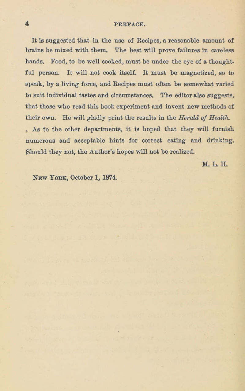 It is suggested that in the use of Recipes, a reasonable amount of brains be mixed with them. The best wUl prove failures in careless hands. Food, to be well cooked, must be under the eye of a thought- ful person. It will not cook itself. It must be magnetized, so to speak, by a living force, and Recipes must often be somewhat varied to suit individual tastes and circumstances. The editor also suggests, that those who read this book experiment and invent new methods of their own. He will gladly print the results in the Herald of Health. , As to the other departments, it is hoped that they will furnish numerous and acceptable hints for correct eating and drinking. Should they not, the Author’s hopes will not be realized. M. L. H. New York, October 1, 1874.