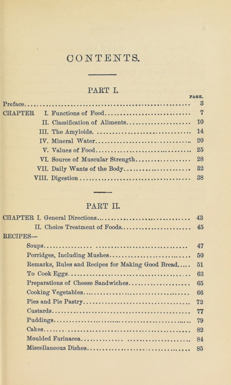 CONTENTS, PART I. PASS. Preface 3 CHAPTER I. Functions of Food 7 II. Classification of Aliments 10 III. The Amyloids 14 IV. Mineral Water 20 V. Values of Food 25 VI. Source of Muscular Strength 28 VII. Daily Wants of the Body 32 VIII. Digestion 38 PART IL CHAPTER I. General Directions 43 II. Choice Treatment of Foods 45 RECIPES— Soups 47 Porridges, Including Mushes 60 Remarks, Rules and Recipes for Making Good Bread 61 To Cook Eggs 63 Preparations of Cheese Sandwiches 65 Cooking Vegetables 66 Pies and Pie Pastry 72 Custards 77 Puddings 79 Cakes 82 Moulded Farinacea 84 Miscellaneous Dishes 85