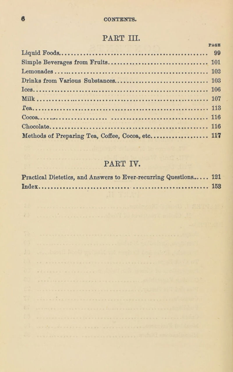 PART III. PASS Liquid Foods. 99 Simple Beverages from Fruits 101 Lemonades 102 Drinks from Various Substances 103 Ices 106 Milk 107 Tea 113 Cocoa 116 Chocolate 116 Methods of Preparing Tea, Coffee, Cocoa, etc 117 PART IV. Practical Dietetics, and Answers to Ever-recurring Questions 121 Index 153