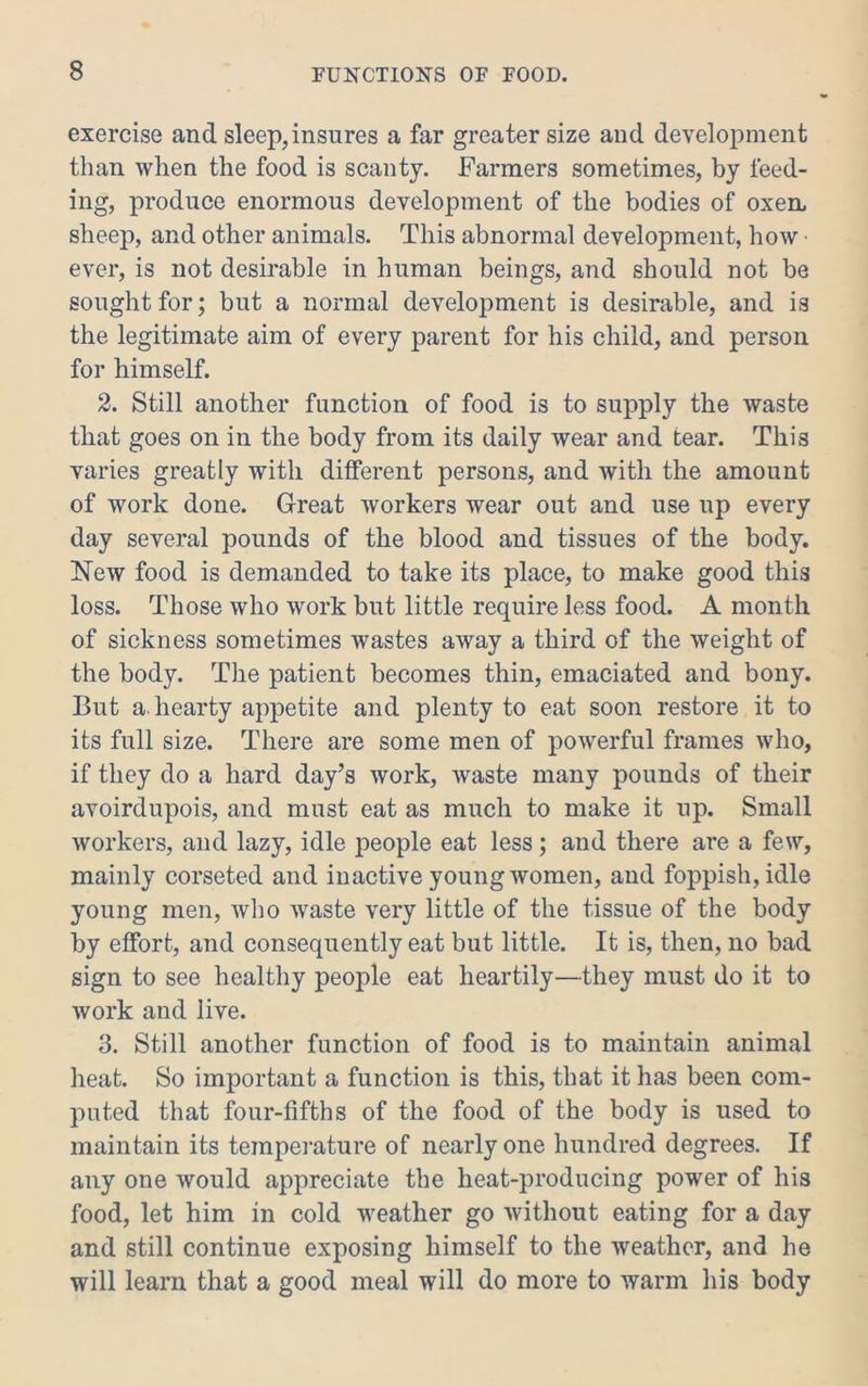 exercise and sleep,insures a far greater size and development than when the food is scanty. Farmers sometimes, by feed- ing, produce enormous development of the bodies of oxeUi sheep, and other animals. This abnormal development, how ■ ever, is not desirable in human beings, and should not be sought for; but a normal development is desirable, and is the legitimate aim of every parent for his child, and person for himself. 2. Still another function of food is to supply the waste that goes on in the body from its daily wear and tear. This varies greatly with different persons, and with the amount of work done. Great workers wear out and use up every day several pounds of the blood and tissues of the body. New food is demanded to take its place, to make good this loss. Those who work but little require less food. A month of sickness sometimes wastes away a third of the weight of the body. The patient becomes thin, emaciated and bony. But a. hearty appetite and plenty to eat soon restore it to its full size. There are some men of powerful frames who, if they do a hard day’s work, waste many pounds of their avoirdupois, and must eat as much to make it up. Small workers, and lazy, idle people eat less; and there are a few, mainly corseted and inactive young women, and foppish, idle young men, who waste very little of the tissue of the body by effort, and consequently eat but little. It is, then, no bad sign to see healthy people eat heartily—they must do it to work and live. 3. Still another function of food is to maintain animal heat. So important a function is this, that it has been com- puted that four-fifths of the food of the body is used to maintain its temperature of nearly one hundred degrees. If any one would appreciate the heat-producing power of his food, let him in cold weather go Avithout eating for a day and still continue exposing himself to the Aveathcr, and he will learn that a good meal will do more to warm his body