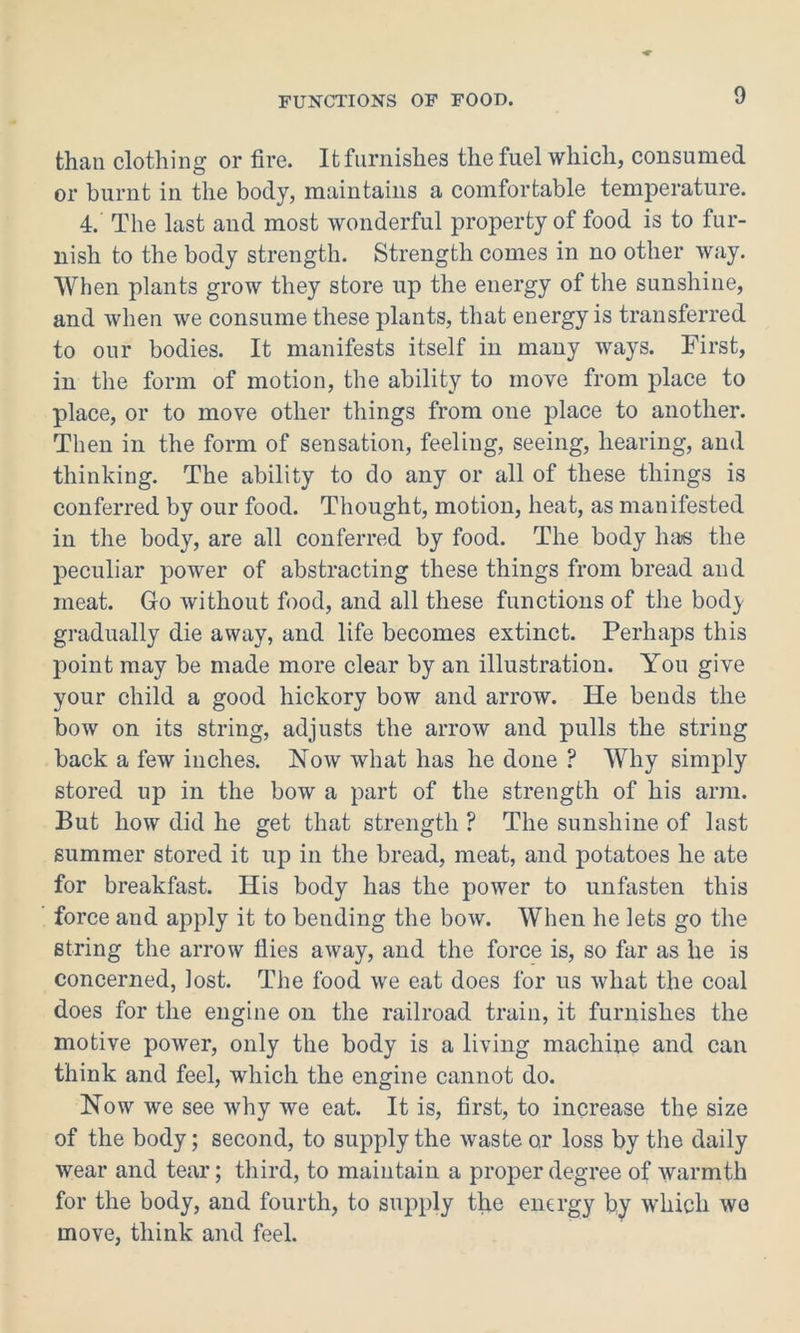 than clothing or fire. It furnishes the fuel which, consumed or burnt in the body, maintains a comfortable temperature. 4. The last and most wonderful property of food is to fur- nish to the body strength. Strength comes in no other way. When plants grow they store up the energy of the sunshine, and when we consume these plants, that energy is transferred to our bodies. It manifests itself in many ways. First, in the form of motion, the ability to move from place to place, or to move other things from one place to another. Then in the form of sensation, feeling, seeing, hearing, and thinking. The ability to do any or all of these things is conferred by our food. Thought, motion, heat, as manifested in the body, are all conferred by food. The body has the peculiar power of abstracting these things from bread and meat. Go without food, and all these functions of the body gradually die away, and life becomes extinct. Perhaps this point may be made more clear by an illustration. You give your child a good hickory bow and arrow. He bends the bow on its string, adjusts the arrow and pulls the string back a few inches. Now what has he done ? Why simply stored up in the bow a part of the strength of his arm. But how did he get that strength ? The sunshine of last summer stored it up in the bread, meat, and potatoes he ate for breakfast. His body has the power to unfasten this force and apply it to bending the bow. When he lets go the string the arrow flies away, and the force is, so far as he is concerned, lost. The food we eat does for us what the coal does for the engine on the railroad train, it furnishes the motive power, only the body is a living machine and can think and feel, which the engine cannot do. Now we see why we eat. It is, first, to increase the size of the body; second, to supply the waste or loss by the daily wear and tear; third, to maintain a proper degree of warmth for the body, and fourth, to supply the energy by which we move, think and feel.