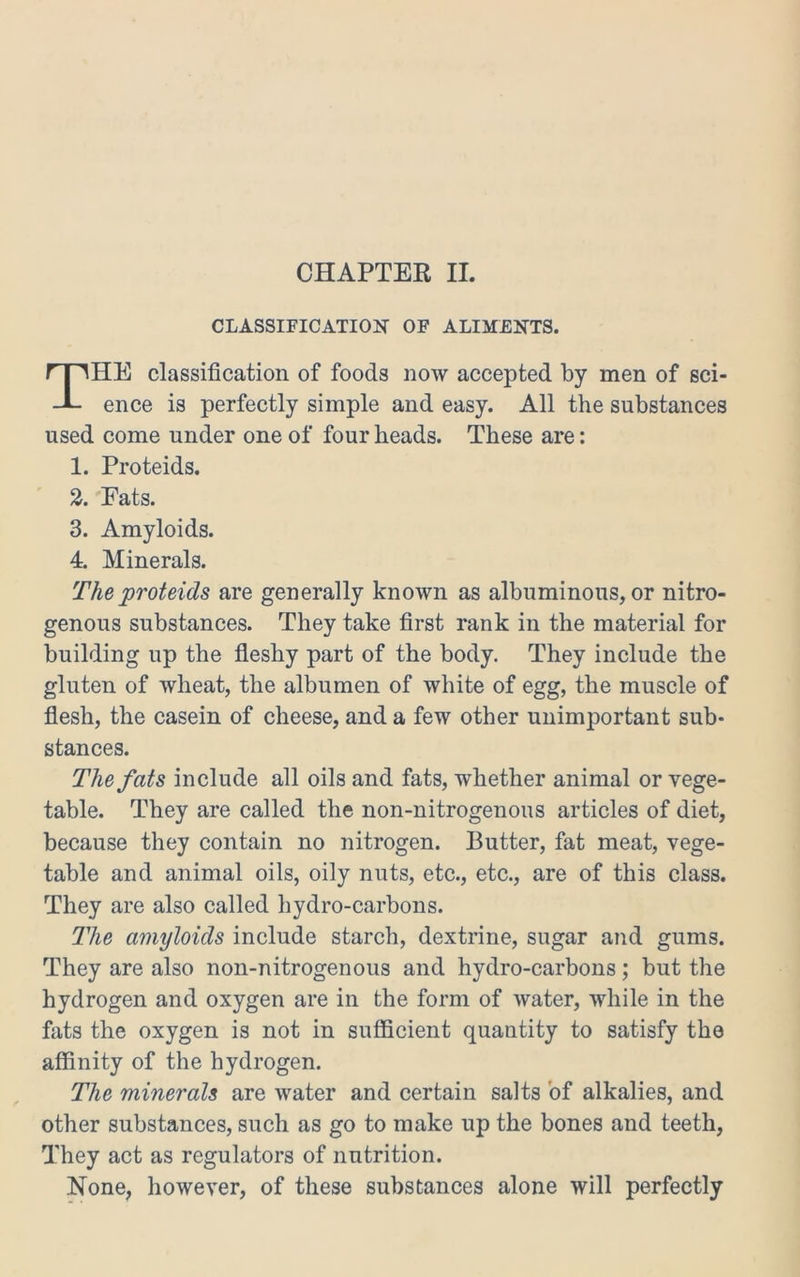 CLASSIFICATION OF ALIMENTS, HE classification of foods now accepted by men of sci- ence is perfectly simple and easy. All the substances used come under one of four heads. These are: 1. Proteids. 2. Fats. 3. Amyloids. 4. Minerals. The proteids are generally known as albuminous, or nitro- genous substances. They take first rank in the material for building up the fleshy part of the body. They include the gluten of wheat, the albumen of white of egg, the muscle of flesh, the casein of cheese, and a few other unimportant sub- stances. The fats include all oils and fats, whether animal or vege- table. They are called the non-nitrogenous articles of diet, because they contain no nitrogen. Butter, fat meat, vege- table and animal oils, oily nuts, etc., etc., are of this class. They are also called hydro-carbons. The amyloids include starch, dextrine, sugar and gums. They are also non-nitrogenous and hydro-carbons; but the hydrogen and oxygen are in the form of water, while in the fats the oxygen is not in sufficient quantity to satisfy the affinity of the hydrogen. The minerals are water and certain salts of alkalies, and other substances, such as go to make up the bones and teeth, They act as regulators of nutrition. None, however, of these substances alone will perfectly