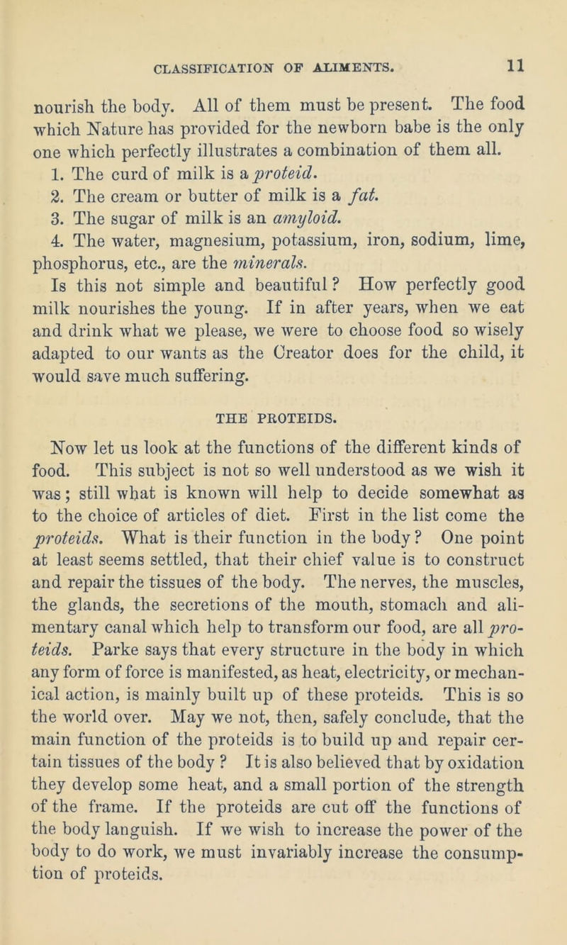 nourish the body. All of them must he present. The food which Nature has provided for the newborn babe is the only one which perfectly illustrates a combination of them all. 1. The curd of milk is o. proteid. 2. The cream or butter of milk is a fat. 3. The sugar of milk is an amyloid. 4. The water, magnesium, potassium, iron, sodium, lime, phosphorus, etc., are the minerals. Is this not simple and beautiful ? How perfectly good milk nourishes the young. If in after years, when we eat and drink what we please, we were to choose food so wisely adapted to our wants as the Creator does for the child, it would save much suffering. THE PROTEIDS. Now let us look at the functions of the different kinds of food. This subject is not so well understood as we wish it was; still what is known will help to decide somewhat as to the choice of articles of diet. First in the list come the proteids. What is their function in the body? One point at least seems settled, that their chief value is to construct and repair the tissues of the body. The nerves, the muscles, the glands, the secretions of the mouth, stomach and ali- mentary canal which help to transform our food, are all pro^ teids. Parke says that every structure in the body in which any form of force is manifested, as heat, electricity, or mechan- ical action, is mainly built up of these proteids. This is so the world over. May we not, then, safely conclude, that the main function of the proteids is to build up and repair cer- tain tissues of the body ? It is also believed that by oxidation they develop some heat, and a small portion of the strength of the frame. If the proteids are cut off the functions of the body languish. If we wish to increase the power of the body to do work, we must invariably increase the consump- tion of proteids.