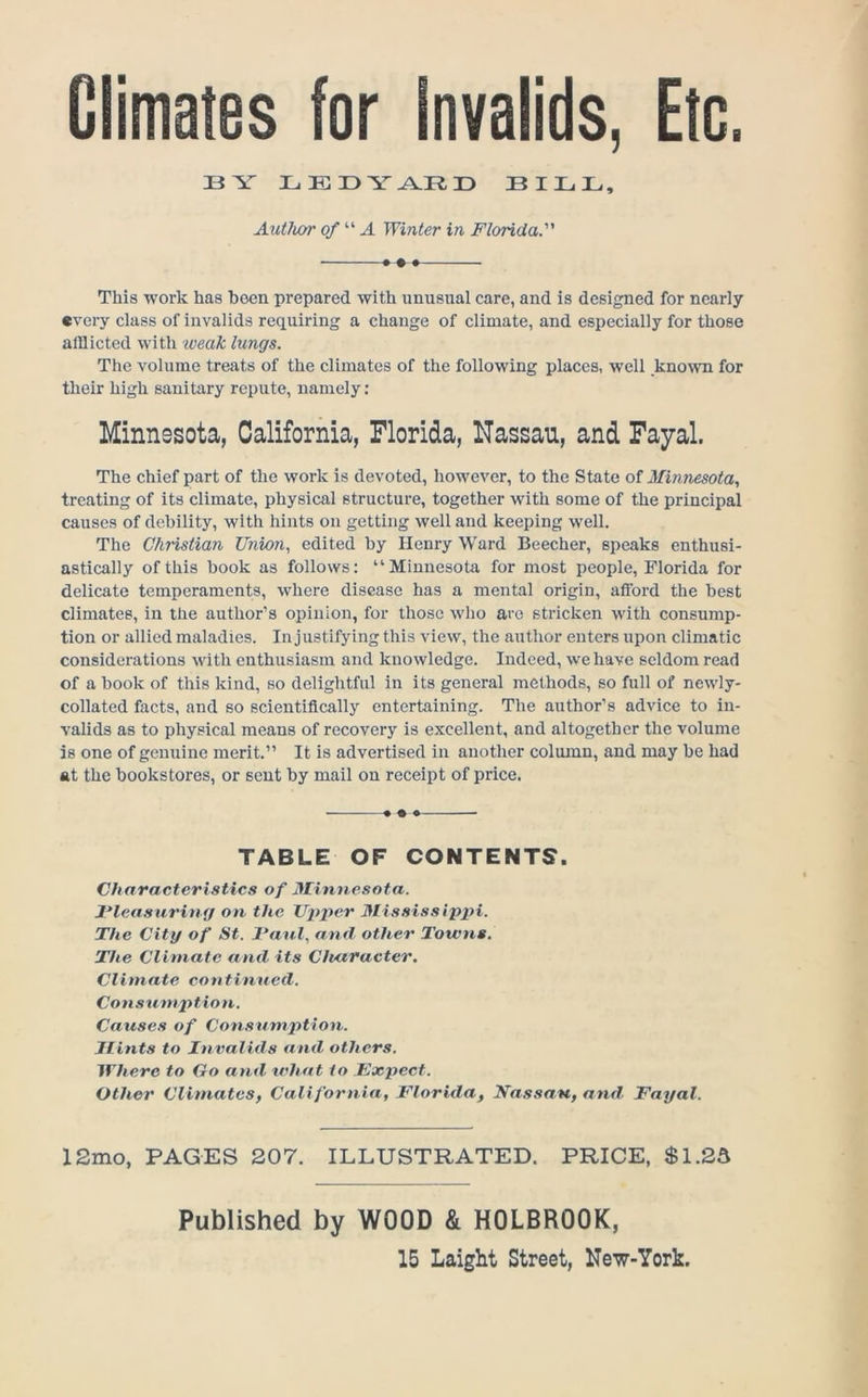 Climates for Invalids, Etc. BY LEBY^RB BIBB, Author of'''‘A Winter in Florida. * • This work has been prepared with unusual care, and is designed for nearly every class of invalids requiring a change of climate, and especially for those alllicted with iveak lungs. The volume treats of the climates of the following places, well known for their high sanitary repute, namely; Minnesota, California, Florida, Nassau, and Fayal. The chief part of the work is devoted, however, to the State oi Minnesota, treating of its climate, physical structure, together with some of the principal causes of debility, with hints on getting well and keeping well. The Chi'istian Union, edited by Henry Ward Beecher, speaks enthusi- astically of this book as follows: “Minnesota for most people, Florida for delicate temperaments, where disease has a mental origin, afford the best climates, in the author’s opinion, for those who are stricken with consump- tion or allied maladies. In justifying this view, the author enters upon climatic considerations with enthusiasm and knowledge. Indeed, we have seldom read of a book of this kind, so delightful in its general methods, so full of newly- collated facts, and so scientifically entertaining. The author’s advice to in- valids as to physical means of recovery is excellent, and altogether the volume is one of genuine merit.” It is advertised in another colmnn, and may be had at the bookstores, or sent by mail on receipt of price. • ♦ • TABLE OF CONTENTS. Characteristics of Minnesota. Pleasuring on the JJp'per Mississippi. The City of St. Paul, and other Towns. The Climate and, its CJutracter. Climate continued. Consumption. Causes of Consumption. Hints to Invalids and others. Where to Go and what to Pxpect. Other Climates, California, Florida, Nassau, and Fayal. 12mo, PAGES 207. ILLUSTRATED. PRICE, $1.25 Published by WOOD & HOLBROOK,