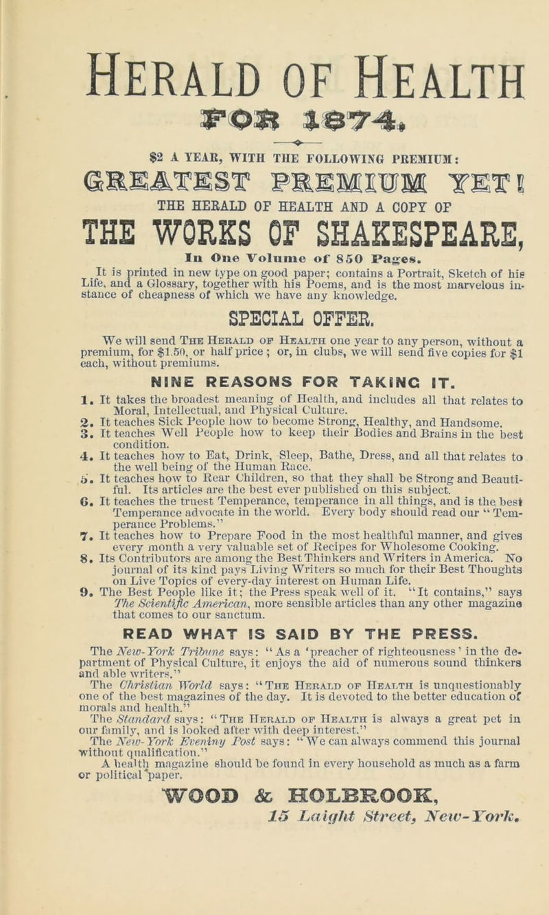 Herald of Health 3P03I 3. e-7-4* — ^ $2 A TEAK, WITH THE FOLLOWING PREMIUM; F&EMOTM TETI THE HEEALD OP HEALTH AND A COPY OP THE WORKS OF SHAKESPEARE, In One Volnme of 850 Pages. It is printed in new type on good paper; contains a Portrait, Sketch of his Life, and a Glossary, together with his Poems, and is the most marvelous in- stance of cheapness of which we have any knowledge. SPECIAL OFFER. We will send The Herald of Health one year to any person, without a premium, for $1.50, or half price ; or, in clubs, we will send five copies for $1 each, without premiums. NINE REASONS FOR TAKING IT. 1. It takes the broadest meaning of Health, and includes all that relates to Moral, Intellectual, and Physical Culture. 2. It teaches Sick People how to become Strong, Healthy, and Handsome. 3. It teaches Well People how to keep their Bodies and Brains in the best condition. 4. It teaches how to Eat, Drink, Sleep, Bathe, Dress, and all that relates to the well being of the Human Race. 5. It teaches how to Roar Children, so that they shall be Strong and Beauti- ful. Its articles are the best ever publislied on tliis subject. 6. It teaches the truest Temperance, temperance in all things, and is the best Temperance advocate in the world. Every body should read our “ Tem- perance Problems.” 7. It teaches how to Prepare Food in the most healthful manner, and gives every month a very valuable set of Recipes for AVholesome Cooking. 8. Its Contributors are among the Best Thinkers and Writers in America. No journal of its kind pays Living Writers so much for their Best Thoughts on Live Topics of every-day interest on Human Life. 9. The Best People like it; the Press speak well of it. “It contains,” says The Scientijic Amencan^ more sensible articles than any other magazine that comes to our sanctum. READ WHAT IS SAID BY THE PRESS. T\\& New-York Tribtme says: “Asa ‘preacher of righteousness’ in the de. partment of Physical Culture, it enjoys the aid of numerous sound thinkers and able writers.” The Christian iVorlcl says: “ The Herald or Health is unquestionably one of the best magazines of the day. It is devoted to the better education of morals and health.” The Standard says: “The Herald of Health is always a great pet in our family, and is looked after with deep interest.” The Neto-York Eveniny Fast says: “ We can always commend this journal without qualification.” A health magazine should be found in every household as much as a farm or political 'paper. WOOD & HOLBROOK, Laiffht Streetf New-Yoric,