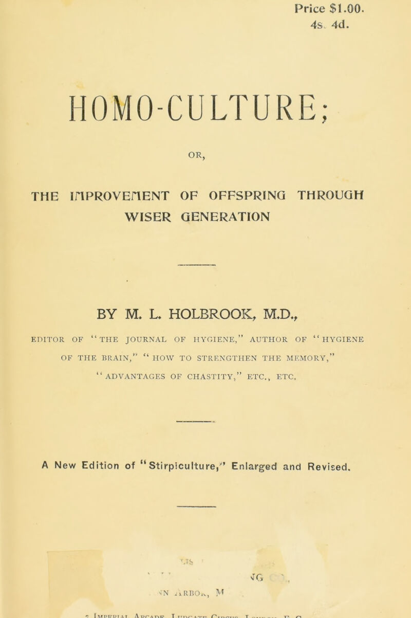 Price $1.00. 4s. 4d. HOMO-CULTURE OR, THE iriPROVEHENT OF OFFSPRING THROUGH WISER GENERATION BY M. L. HOLBROOK, M.D., EDITOR OF “THE JOURNAL OF HYGIENE,” AUTHOR OF “HYGIENE OF THE BRAIN,” “ HOW TO STRENGTHEN THE MEMORY,” “ADVANTAGES OF CHASTITY,” ETC., ETC, A New Edition of “ Stirpiculture,'’ Enlarged and Revised.