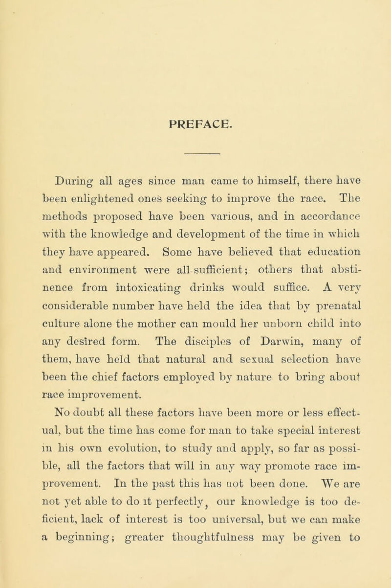 PREFACE. During all ages since man came to himself, there have been enlightened ones seeking to improve the race. The methods proposed have been various, and in accordance with the knowledge and development of the time in which they have appeared. Some have believed that education and environment were all-sufficient; others that absti- nence from intoxicating drinks would suffice. A very considerable number have held the idea that by prenatal culture alone the mother can mould her unborn child into any desired form. The disciples of Darwin, many of them, have held that natural and sexual selection have been the chief factors employed by nature to bring about race improvement. No doubt all these factors have been more or less effect- ual, but the time has come for man to take special interest in his own evolution, to study and apply, so far as possi- ble, all the factors that will in any way promote race im- provement. In the past this has uot been done. We are not yet able to do it perfectly our knowledge is too de- ficient, lack of interest is too universal, but we can make a beginning; greater thoughtfulness may be given to