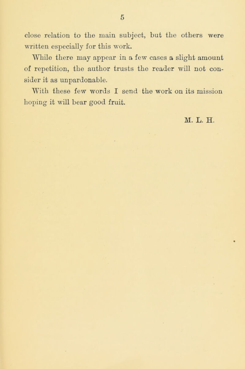 close relation to the main subject, but the others were written especially for this work. While there may appear in a few cases a slight amount of repetition, the author trusts the reader will not con- sider it as unpardonable. With these few words I send the work on its mission hoping it will bear good fruit. M. L. H.