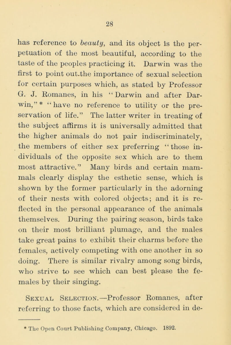 has reference to beauty, and its object is the per- petuation of the most beautiful, according to the taste of the peoples practicing it. Darwin was the first to point out.the importance of sexual selection for certain purposes which, as stated by Professor G. J. Romanes, in his “Darwin and after Dar- win,”* “have no reference to utility or the pre- servation of life.” The latter writer in treating of the subject affirms it is universally admitted that the higher animals do not pair indiscriminately, the members of either sex preferring “those in- dividuals of the opposite sex which are to them most attractive.” Many birds and certain mam- mals clearly display the esthetic sense, which is shown by the former particularly in the adorning of their nests with colored objects; and it is re- flected in the personal appearance of the animals themselves. During the pairing season, birds take on their most brilliant plumage, and the males take great pains to exhibit their charms before the females, actively competing with one another in so doing. There is similar rivalry among song birds, who strive to see which can best please the fe- males by their singing. Sexual Selection.—Professor Romanes, after referring to those facts, which are considered in de- * The Open Court Publishing Company, Chicago. 1892.