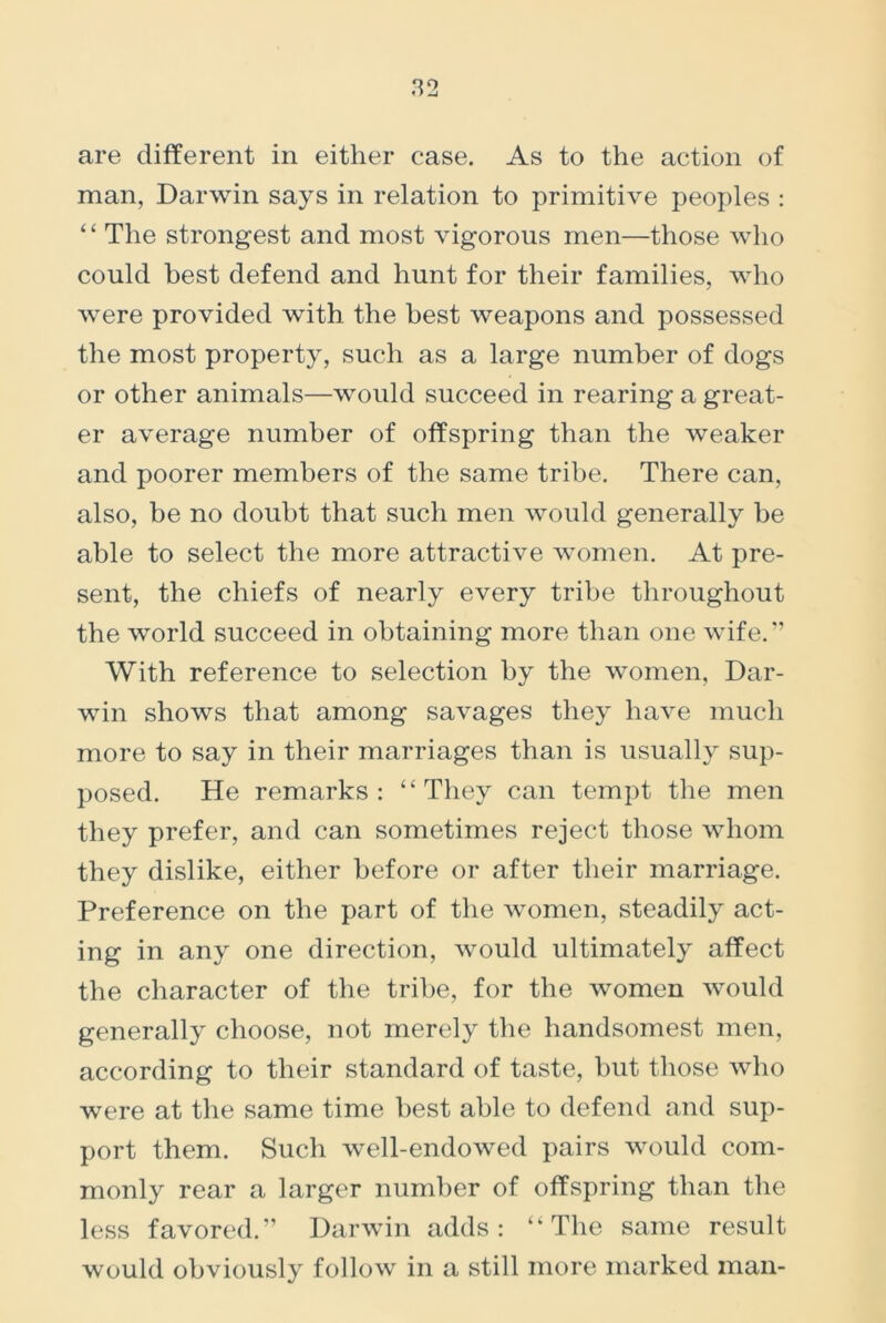 man, Darwin says in relation to primitive peoples : “ The strongest and most vigorous men—those who could best defend and hunt for their families, who were provided with the best weapons and possessed the most property, such as a large number of dogs or other animals—would succeed in rearing a great- er average number of offspring than the weaker and poorer members of the same tribe. There can, also, be no doubt that such men would generally be able to select the more attractive women. At pre- sent, the chiefs of nearly every tribe throughout the world succeed in obtaining more than one wife.” With reference to selection by the women, Dar- win shows that among savages they have much more to say in their marriages than is usually sup- posed. He remarks: “They can tempt the men they prefer, and can sometimes reject those whom they dislike, either before or after their marriage. Preference on the part of the women, steadily act- ing in any one direction, would ultimately affect the character of the tribe, for the women would generally choose, not merely the handsomest men, according to their standard of taste, but those who were at the same time best able to defend and sup- port them. Such well-endowed pairs would com- monly rear a larger number of offspring than the less favored.” Darwin adds: “The same result would obviously follow in a still more marked man-