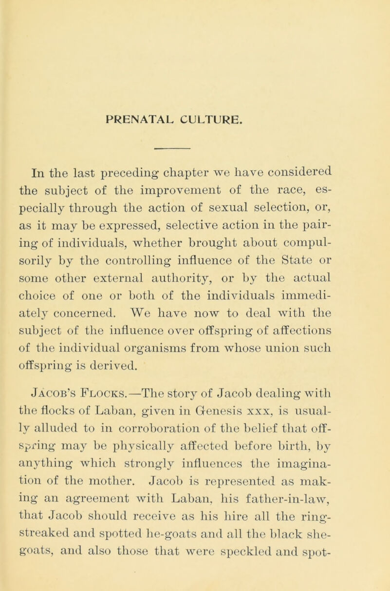 PRENATAL CULTURE. In the last preceding chapter we have considered the subject of the improvement of the race, es- pecially through the action of sexual selection, or, as it may be expressed, selective action in the pair- ing of individuals, whether brought about compul- sorily by the controlling influence of the State or some other external authority, or by the actual choice of one or both of the individuals immedi- ately concerned. We have now to deal with the subject of the influence over offspring of affections of the individual organisms from whose union such offspring is derived. Jacob's Flocks.—The story of Jacob dealing with the flocks of Laban, given in Genesis xxx, is usual- ly alluded to in corroboration of the belief that off- spring may be physically affected before birth, by anything which strongly influences the imagina- tion of the mother. Jacob is represented as mak- ing an agreement with Laban, his father-in-law, that Jacob should receive as his hire all the ring- streaked and spotted lie-goats and all the black she- goats, and also those that were speckled and spot-