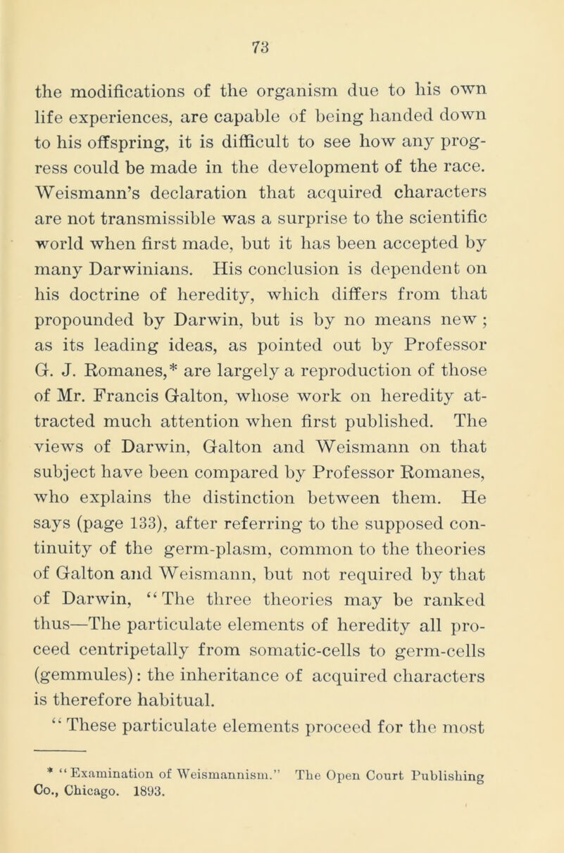 the modifications of the organism due to his own life experiences, are capable of being handed down to his offspring, it is difficult to see how any prog- ress could be made in the development of the race. Weismann’s declaration that acquired characters are not transmissible was a surprise to the scientific world when first made, but it has been accepted by many Darwinians. His conclusion is dependent on his doctrine of heredity, which differs from that propounded by Darwin, but is by no means new ; as its leading ideas, as pointed out by Professor G. J. Romanes,* are largely a reproduction of those of Mr. Francis Galton, whose work on heredity at- tracted much attention when first published. The views of Darwin, Galton and Weismann on that subject have been compared by Professor Romanes, who explains the distinction between them. He says (page 133), after referring to the supposed con- tinuity of the germ-plasm, common to the theories of Galton and Weismann, but not required by that of Darwin, “The three theories may be ranked thus—The particulate elements of heredity all pro- ceed centripetally from somatic-cells to germ-cells (gemmules): the inheritance of acquired characters is therefore habitual. These particulate elements proceed for the most * “Examination of Weismannism.” The Open Court Publishing Co., Chicago. 1893.