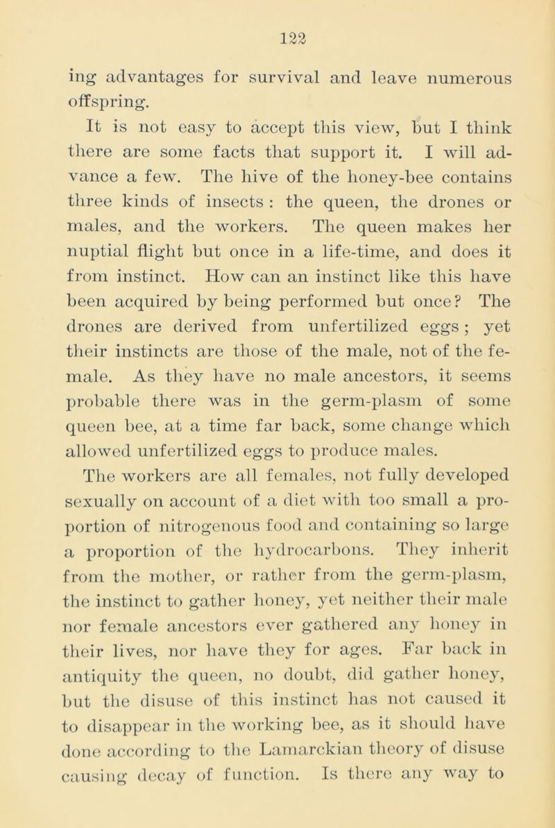 ing advantages for survival and leave numerous offspring. It is not easy to accept this view, but I think there are some facts that support it. I will ad- vance a few. The hive of the honey-bee contains three kinds of insects : the queen, the drones or males, and the workers. The queen makes her nuptial flight but once in a life-time, and does it from instinct. How can an instinct like this have been acquired by being performed but once? The drones are derived from unfertilized eggs; yet their instincts are those of the male, not of the fe- male. As they have no male ancestors, it seems probable there was in the germ-plasm of some queen bee, at a time far back, some change which allowed unfertilized eggs to produce males. The workers are all females, not fully developed sexually on account of a diet with too small a pro- portion of nitrogenous food and containing so large a proportion of the hydrocarbons. They inherit from the mother, or rather from the germ-plasm, the instinct to gather honey, yet neither their male nor female ancestors ever gathered any honey in their lives, nor have they for ages. Far back in antiquity the queen, no doubt, did gather honey, but the disuse of this instinct has not caused it to disappear in the working bee, as it should have done according to the Lamarckian theory of disuse causing decay of function. Is there any way to