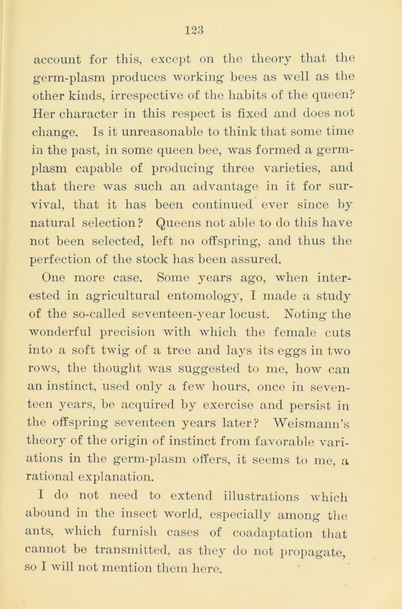 account for this, except on the theory that the germ-plasm produces working bees as well as the other kinds, irrespective of the habits of the queen? Her character in this respect is fixed and does not change. Is it unreasonable to think that some time in the past, in some queen bee, was formed a germ- plasm capable of producing three varieties, and that there was such an advantage in it for sur- vival, that it has been continued ever since by natural selection ? Queens not able to do this have not been selected, left no offspring, and thus the perfection of the stock has been assured. One more case. Some years ago, when inter- ested in agricultural entomology, I made a study of the so-called seventeen-year locust. Noting the wonderful precision with which the female cuts into a soft twig of a tree and lays its eggs in two rows, the thought was suggested to me, how can an instinct, used only a few hours, once in seven- teen years, be acquired by exercise and persist in the offspring seventeen years later? Weismann’s theory of the origin of instinct from favorable vari- ations in the germ-plasm offers, it seems to me, a rational explanation. I do not need to extend illustrations which abound in the insect world, especially among the ants, which furnish cases of coadaptation that cannot be transmitted, as they do not propagate, so I will not mention them here.