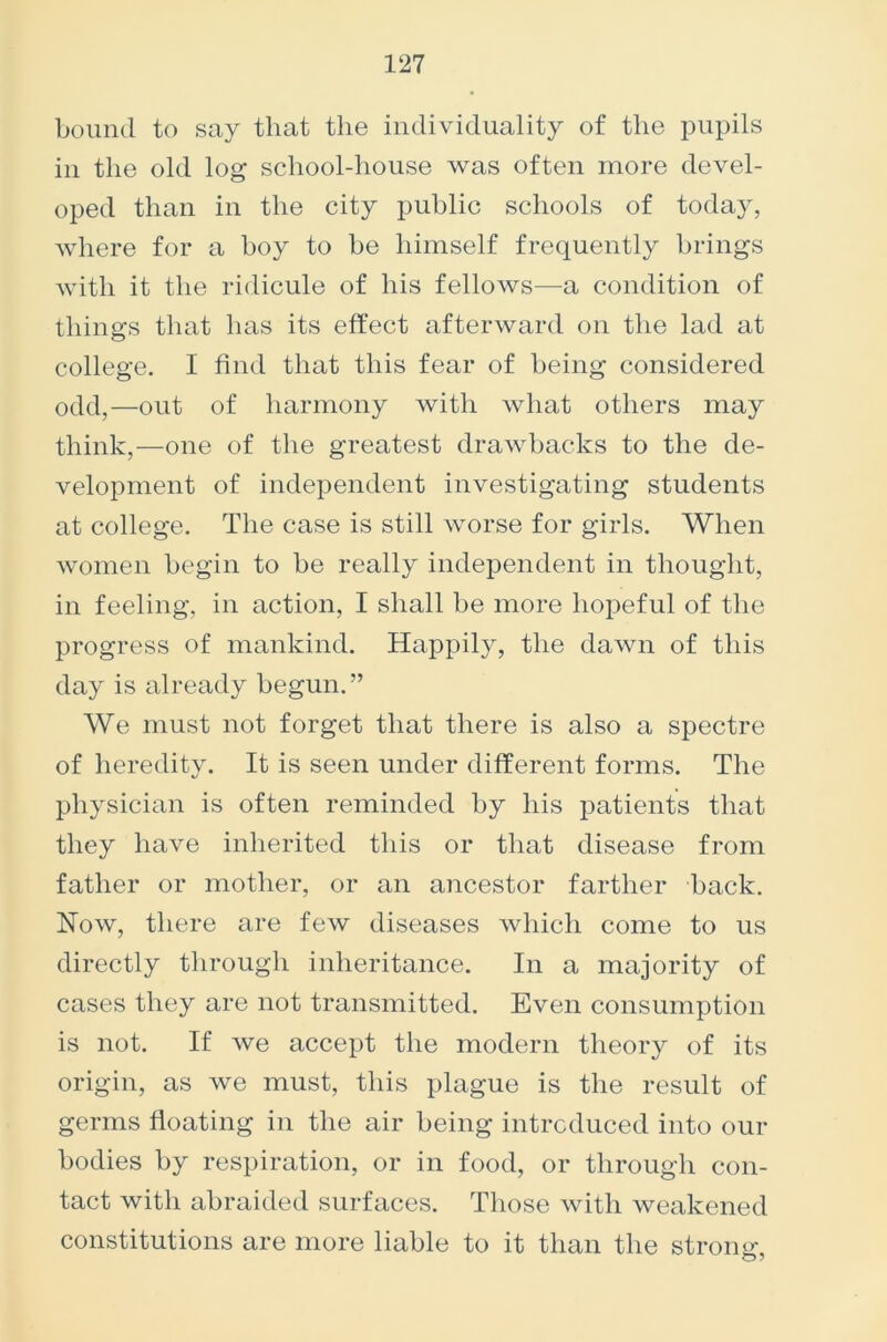 bound to say that the individuality of the pupils in the old log school-house was often more devel- oped than in the city public schools of today, where for a boy to be himself frequently brings with it the ridicule of his fellows—a condition of things that has its effect afterward on the lad at college. I find that this fear of being considered odd,—out of harmony with what others may think,—one of the greatest drawbacks to the de- velopment of independent investigating students at college. The case is still worse for girls. When women begin to be really independent in thought, in feeling, in action, I shall be more hopeful of the progress of mankind. Happily, the dawn of this day is already begun.” We must not forget that there is also a spectre of heredity. It is seen under different forms. The physician is often reminded by his patients that they have inherited this or that disease from father or mother, or an ancestor farther back. Now, there are few diseases which come to us directly through inheritance. In a majority of cases they are not transmitted. Even consumption is not. If we accept the modern theory of its origin, as we must, this plague is the result of germs floating in the air being introduced into our bodies by respiration, or in food, or through con- tact with abraided surfaces. Those with weakened constitutions are more liable to it than the strong- o 5