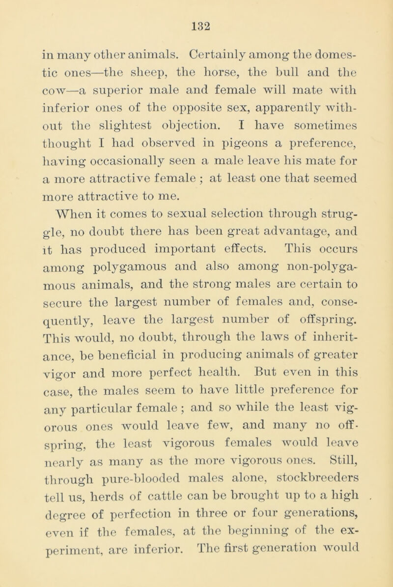 in many other animals. Certainly among the domes- tic ones—the sheep, the horse, the hull and the cow—a superior male and female will mate with inferior ones of the opposite sex, apparently with- out the slightest objection. I have sometimes thought I had observed in pigeons a preference, having occasionally seen a male leave his mate for a more attractive female ; at least one that seemed more attractive to me. When it comes to sexual selection through strug- gle, no doubt there has been great advantage, and it has produced important effects. This occurs among polygamous and also among non-polyga- mous animals, and the strong males are certain to secure the largest number of females and, conse- quently, leave the largest number of offspring. This would, no doubt, through the laws of inherit- ance, be beneficial in producing animals of greater vigor and more perfect health. But even in this case, the males seem to have little preference for any particular female ; and so while the least vig- orous ones would leave few, and many no off- spring, the least vigorous females would leave nearly as many as the more vigorous ones. Still, through pure-blooded males alone, stockbreeders tell us, herds of cattle can be brought up to a high degree of perfection in three or four generations, even if the females, at the beginning of the ex- periment, are inferior. The first generation would