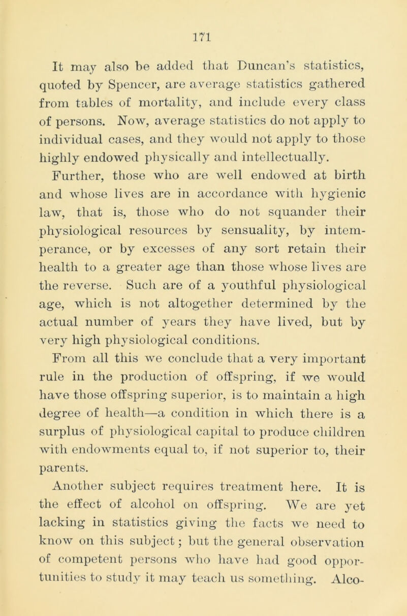 It may also be added that Duncan’s statistics, quoted by Spencer, are average statistics gathered from tables of mortality, and include every class of persons. Now, average statistics do not apply to individual cases, and they would not apply to those highly endowed physically and intellectually. Further, those who are well endowed at birth and whose lives are in accordance with hygienic law, that is, those who do not squander their physiological resources by sensuality, by intem- perance, or by excesses of any sort retain their health to a greater age than those whose lives are the reverse. Such are of a youthful physiological age, which is not altogether determined by the actual number of years they have lived, but by very high physiological conditions. From all this we conclude that a very important rule in the production of offspring, if we would have those offspring superior, is to maintain a high degree of health—a condition in which there is a surplus of physiological capital to produce children with endowments equal to, if not superior to, their parents. Another subject requires treatment here. It is the effect of alcohol on offspring. We are yet lacking in statistics giving the facts we need to know on this subject; but the general observation of competent persons who have had good oppor- tunities to study it may teach us something. Alco-