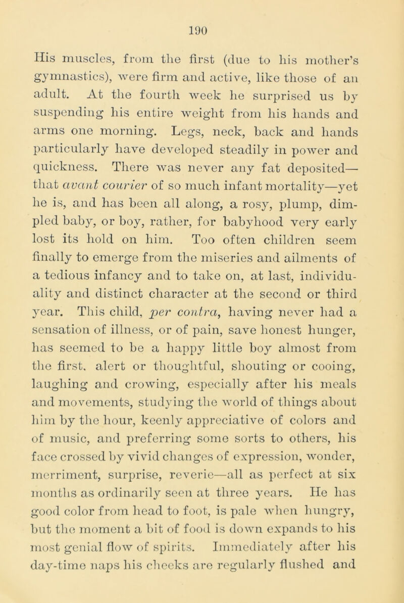 His muscles, from the first (due to his mother’s gymnastics), were firm and active, like those of an adult. At the fourth week he surprised us by suspending his entire weight from his hands and arms one morning. Legs, neck, back and hands particularly have developed steadily in power and quickness. There was never any fat deposited— that avcint courier of so much infant mortality—yet he is, and lias been all along, a rosy, plump, dim- pled baby, or boy, rather, for babyhood very early lost its hold on him. Too often children seem finally to emerge from the miseries and ailments of a tedious infancy and to take on, at last, individu- ality and distinct character at the second or third year. This child, per contra, having never had a sensation of illness, or of pain, save honest hunger, has seemed to be a happy little boy almost from the first, alert or thoughtful, shouting or cooing, laughing and crowing, especially after his meals and movements, studying the world of things about him by the hour, keenly appreciative of colors and of music, and preferring some sorts to others, his face crossed by vivid changes of expression, wonder, merriment, surprise, reverie—all as perfect at six months as ordinarily seen at three years. He has good color from head to foot, is pale when hungry, but the moment a bit of food is down expands to his most genial flow of spirits. Immediately after his day-time naps his cheeks are regularly flushed and