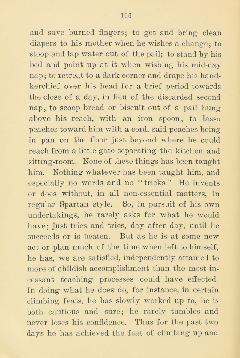 19G and save burned fingers; to get and bring clean diapers to his mother when he wishes a change; to stoop and lap water out of the pail; to stand by his bed and point up at it when wishing his mid-day nap; to retreat to a dark corner and drape his hand- kerchief over his head for a brief period towards the close of a day, in lieu of the discarded second nap, to scoop bread or biscuit out of a pail hung above his reach, with an iron spoon; to lasso peaches toward him with a cord, said peaches being in pan on the floor just beyond where he could reach from a little gate separating the kitchen and sitting-room. None of these things has been taught him. Nothing whatever has been taught him, and especially no words and no “tricks.” He invents or does without, in all non-essential matters, in regular Spartan style. So, in pursuit of his own undertakings, he rarely asks for what he would have; just tries and tries, day after day, until he succeeds or is beaten. But as he is at some new act or plan much of the time when left to himself, he has, we are satisfied, independently attained to more of childish accomplishment than the most in- cessant teaching processes could have effected. In doing what he does do, for instance, in certain climbing feats, he has slowly worked up to, he is both cautious and sure; he rarely tumbles and never loses his confidence. Thus for the past two days he has achieved the feat of climbing up and