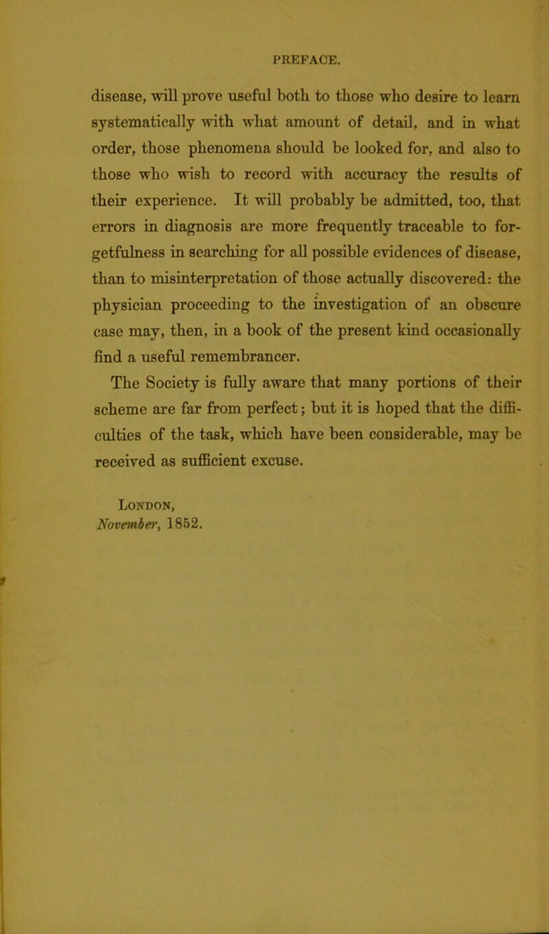 disease, will prove useful both to those who desire to learn systematically with what amount of detail, and in what order, those phenomena should be looked for, and also to those who wish to record with accuracy the results of their experience. It will probably be admitted, too, that errors in diagnosis are more frequently traceable to for- getfulness in searching for all possible evidences of disease, than to misinterpretation of those actually discovered: the physician proceeding to the investigation of an obscure case may, then, in a book of the present kind occasionally find a useful remembrancer. The Society is fully aware that many portions of their scheme are far from perfect; but it is hoped that the diffi- culties of the task, which have been considerable, may be received as sufficient excuse. London, November, 1852.