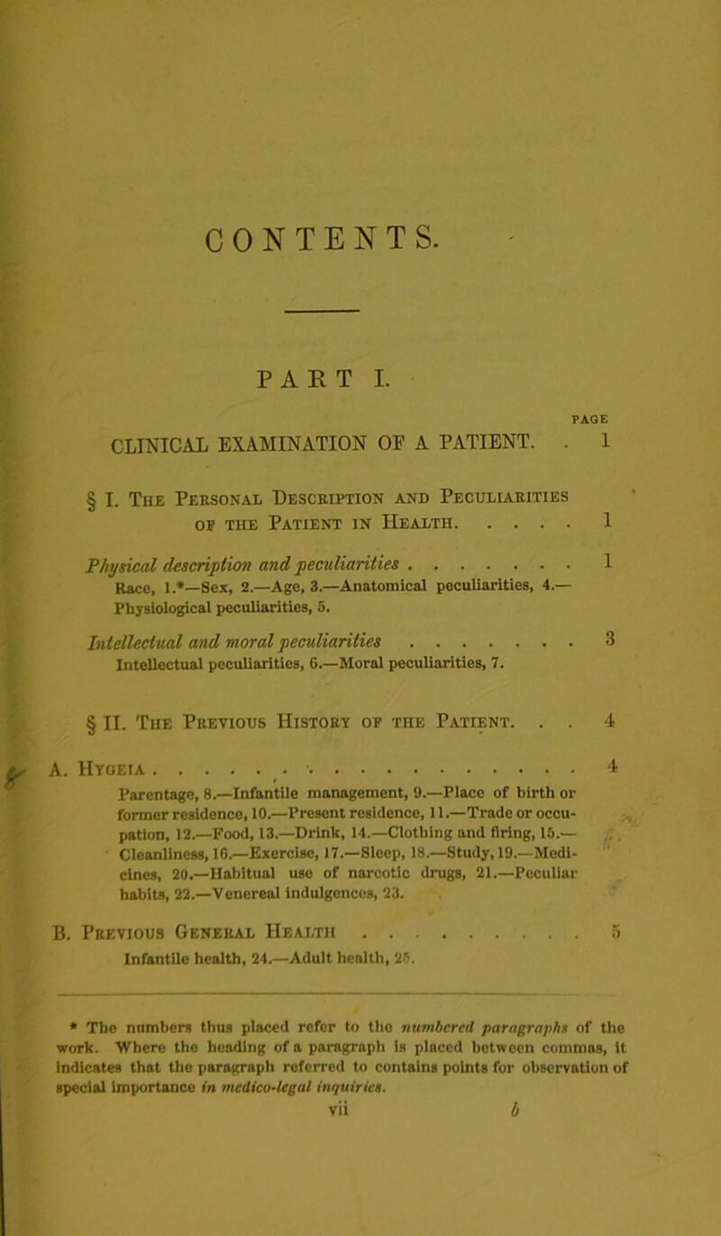 CONTENTS. PART I. PAGE CLINICAL EXAMINATION OF A PATIENT. . 1 § I. The Personal Description and Peculiarities op the Patient in Health 1 Physical description and peculiarities 1 Kace, 1.*—Sex, 2.—Age, 3.—Anatomical peculiarities, 4.— Physiological peculiarities, 5. Intellectual and moral peculiarities 3 Intellectual peculiarities, 6.—Moral peculiarities, 7. § II. The Previous History op the Patient. . . 4 A. Hygeia •• 4 Parentage, 8.—Infantile management, 9.—Place of birth or former residence, 10.—Present residence, 11.—Trade or occu- pation, 12.—Food, 13.—Drink, 14.—Clothing and firing, 15.— Cleanliness, 16.—Exercise, 17.—Sleep, 18.—Study, 19.—Medi- cines, 20.—Habitual use of narcotic drugs, 21.—Peculiar habits, 22.—Venereal indulgences, 23. B. Previous General Health 5 Infantile health, 24.—Adult health, 25. * The numbers thus placed refer to the numbered paragraphs of the work. Where the heading of a paragraph is placed between commas, it indicates that the paragraph roforred to contains points for observation of special importance in medico-legal inquiries.