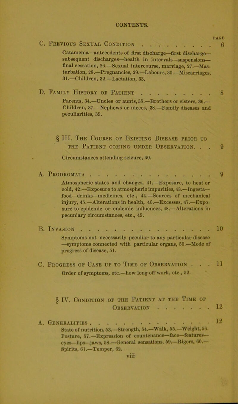 C. Previous Sexual Condition Catamenia—antecedents of first discharge—first discharge— subsequent discharges—health in intervals—suspensions— final cessation, 26.—Sexual intercourse, marriage, 27.—Mas- turbation, 28.—Pregnancies, 29.—Labours, 30.—Miscarriages, 31.—Children, 32.—Lactation, 33. D. Family History of Patient Parents, 34.—Uncles or aunts, 35.—Brothers or sisters, 36.— Children, 37.—Nephews or nieces, 38.—Family diseases and peculiarities, 39. § III. The Course of Existing Disease prior to the Patient coming under Observation. . . Circumstances attending seizure, 40. A. Prodromata Atmospheric states and changes, 41.—Exposure, to heat or cold, 42.—Exposure to atmospheric impurities, 43.—ingesta— food—drinks—medicines, etc., 44.—Sources of mechanical injury, 45.—Alterations in health, 46.—Excesses, 47.—Expo- sure to epidemic or endemic influences, 48.—Alterations in pecuniary circumstances, etc., 49. B. Invasion Symptoms not necessarily peculiar to any particular disease —symptoms connected with particular organs, 50.—Mode of progress of disease, 51. C. Progress of Case up to Time of Observation . . . Order of symptoms, etc.—how long off work, etc., 52. § IV. Condition of tiie Patient at tiie Time of Observation A. Generalities State of nutrition, 53.—Strongth, 54.—Walk, 55.—Weight, 56. Posture, 57.—Expression of countenance—face—features— eyes—lips—jaws, 58.—General sensations, 59.—Rigors, 60.— Spirits, 61.—Temper, 62. viii PAGE 6 8 9 9 10 11 12 12