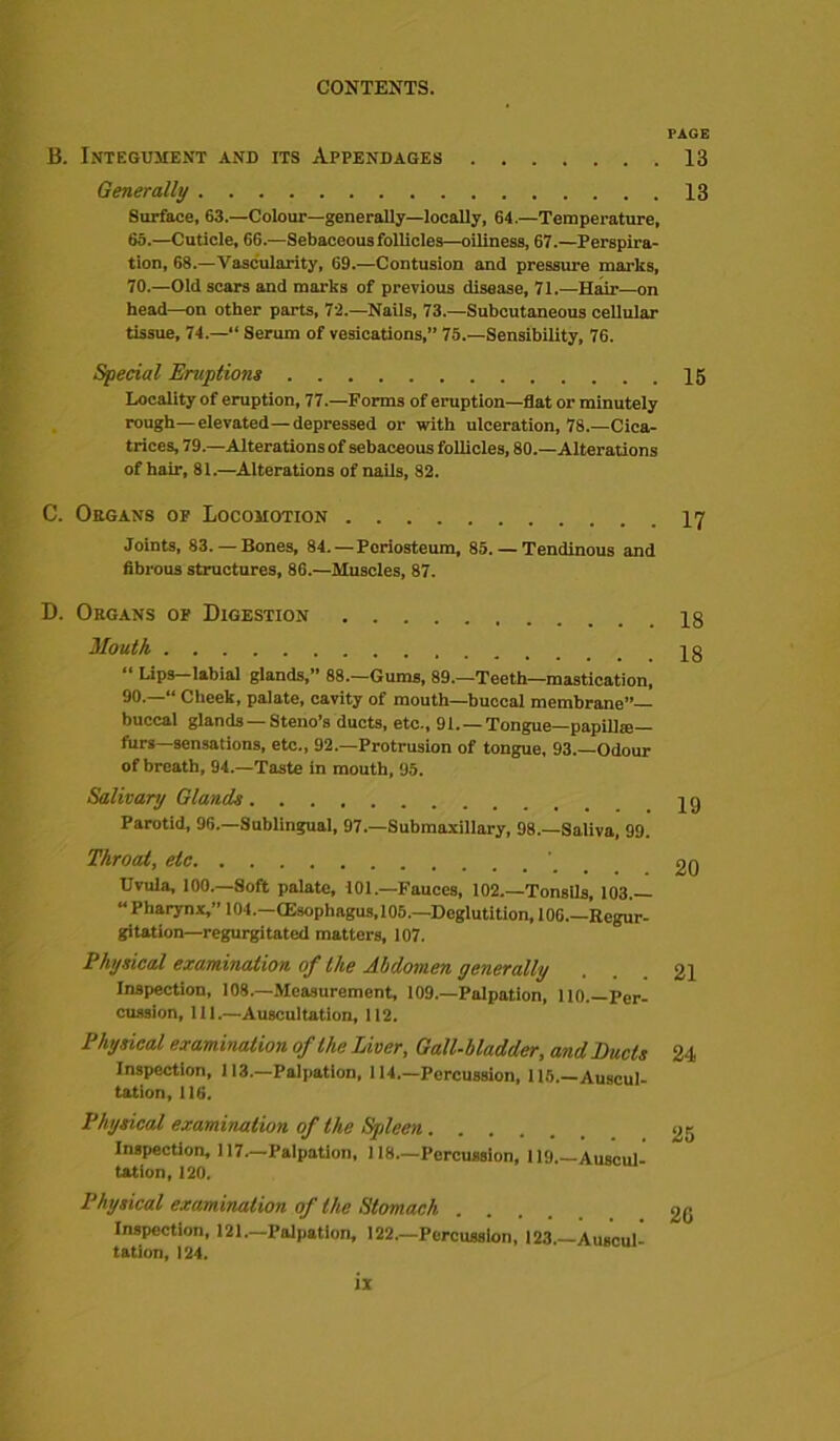 B. Integument and its Appendages Generally Surface, 63.—Colour—generally—locally, 64.—Temperature, 65.—Cuticle, 66.—Sebaceous follicles—oiliness, 67.—Perspira- tion, 68.—Vascularity, 69.—Contusion and pressure marks, 70.—Old scars and marks of previous disease, 71.—Hair—on head-on other parts, 72.—Nails, 73.—Subcutaneous cellular tissue, 74.—“ Serum of vesications,” 75.—Sensibility, 76. Special Eruptions Locality of eruption, 77.—Forms of eruption—flat or minutely rough—elevated—depressed or with ulceration, 78.—Cica- trices, 79.—Alterations of sebaceous follicles, 80.—Alterations of hair, 81.—Alterations of nails, 82. C. Organs op Locomotion Joints, 83. — Bones, 84. — Periosteum, 85. — Tendinous and fibrous structures, 86.—Muscles, 87. D. Organs op Digestion Mouth “ Lips—labial glands,” 88.—Gums, 89.—Teeth—mastication, 90.—“ Cheek, palate, cavity of mouth—buccal membrane”— buccal glands — Steno’s ducts, etc., 91. — Tongue—papillse— furs—sensations, etc., 92.—Protrusion of tongue, 93.—Odour of breath, 94.—Taste in mouth, 95. Salivary Glands Parotid, 96.—Sublingual, 97.—Submaxillary, 98.—Saliva, 99. Throat, etc Uvula, 100.—Soft palate, 101.—Fauces, 102.—Tonsils, 103.— “Pharynx,” 104.—CEsophagus, 105.—Deglutition, 106.—Regur- gitation— regurgitated matters, 107. Physical examination of the Abdomen generally Inspection, 108.—Measurement, 109.—Palpation, 110.—Per- cussion, 111.—Auscultation, 112. Physical examination of the Liver, Gall-bladder, and Puds Inspection, 113.—Palpation, 114.—Percussion, 115.—Auscul- tation, 116. Physical examination of the Spleen Inspection, 117.—Palpation, 118.—Percussion, 119.—Auscul- tation, 120. Physical examination of the Stomach .... Inspection, 121.-Palpation, 122.—Percussion, 123—Auscul- tation, 124. TAGE 13 13 15 17 18 18 19 20 21 24 25 26