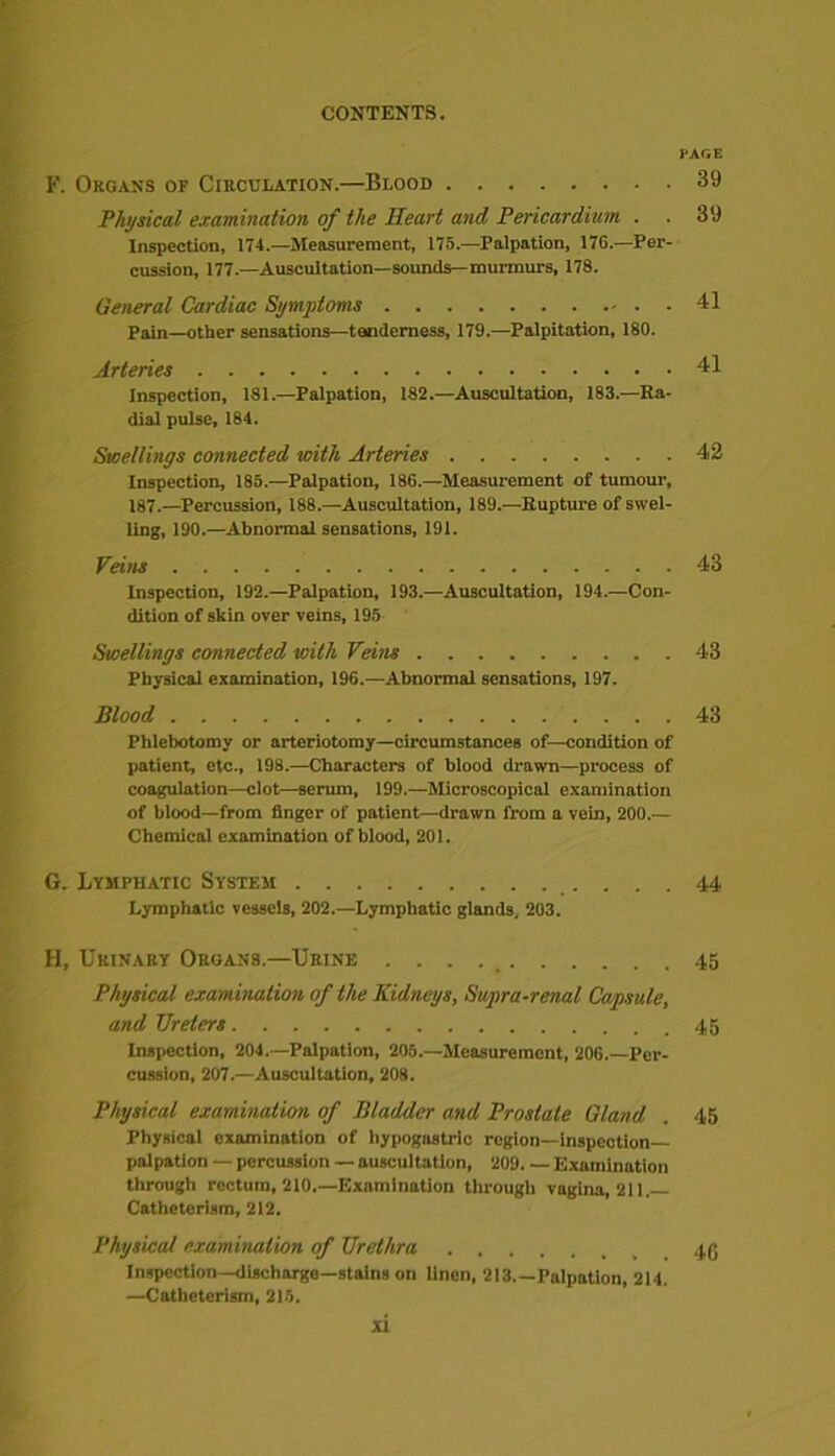 PAGE F. Organs of Circulation.—Blood 39 Physical examination of the Heart and Pericardium . . 39 Inspection, 174.—Measurement, 175.—Palpation, 176.—Per- cussion, 177.—Auscultation—sounds—murmurs, 178. General Cardiac Symptoms 41 Pain—other sensations—tenderness, 179.—Palpitation, 180. Arteries 41 Inspection, 181.—Palpation, 182.—Auscultation, 183.—Ra- dial pulse, 184. Swellings connected with Arteries 42 Inspection, 185.—Palpation, 186.—Measurement of tumour, 187.—Percussion, 188.—Auscultation, 189.—Rupture of swel- ling, 190.—Abnormal sensations, 191. Veins 43 Inspection, 192.—Palpation, 193.—Auscultation, 194.—Con- dition of skin over veins, 195 Swellings connected with Veijis 43 Physical examination, 196.—Abnormal sensations, 197. Blood 43 Phlebotomy or arteriotomy—circumstances of—condition of patient, etc., 198.—Characters of blood drawn—process of coagulation—clot—serum, 199.—Microscopical examination of blood—from finger of patient—drawn from a vein, 200.— Chemical examination of blood, 201. G. Lymphatic System 44 Lymphatic vessels, 202.—Lymphatic glands, 203. H. Urinary Organs.—Urine 45 Physical examination of the Kidneys, Supra-renal Capsule, and TJreters 45 Inspection, 204.-—Palpation, 205.—Measurement, 206.—Per- cussion, 207.—Auscultation, 208. Physical examination of Bladder and Prostate Gland . 45 Physical examination of hypogastric rogion—Inspection- palpation — percussion — auscultation, 209. — Examination through rectum, 210.—Examination through vagina, 211, Catheterism, 212. Physical examination of Urethra Inspection—discharge—stains on linen, 213 Palpation, 214. —Catheterism, 215. si