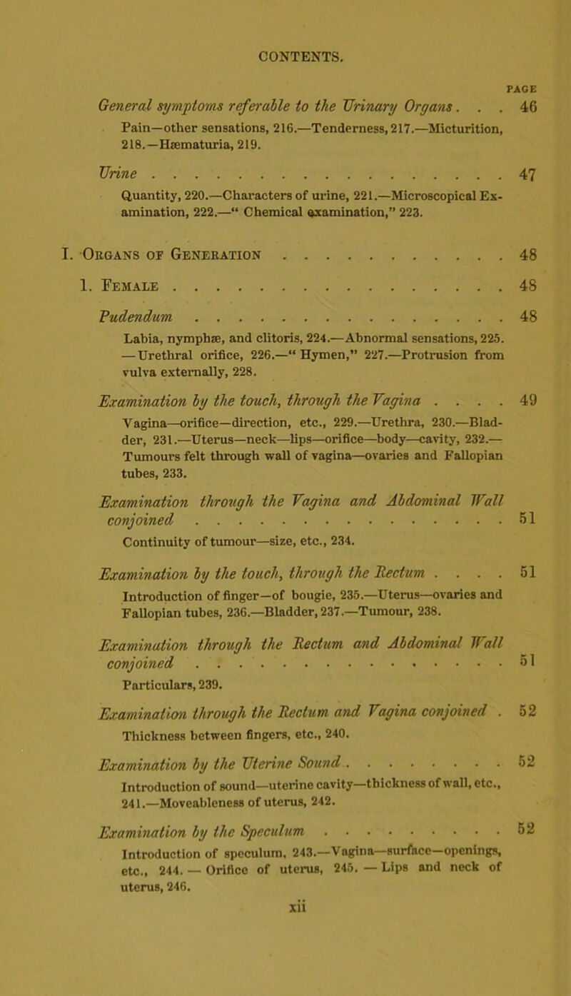 PAGE General symptoms referable to the Urinary Organs... 46 Pain—other sensations, 216.—Tenderness, 217.—Micturition, 218.—Hasmaturia, 219. Urine 47 Quantity, 220.—Characters of urine, 221.—Microscopical Ex- amination, 222.—“ Chemical examination,” 223. I. Organs of Generation 48 1. Female 48 Pudendum 48 Labia, nymphse, and clitoris, 224.—Abnormal sensations, 225. — Urethral orifice, 226.—“Hymen,” 227.—Protrusion from vulva externally, 228. Examination by the touch, through the Vagina .... 49 Vagina—orifice—direction, etc., 229.—Urethra, 230.—Blad- der, 231.—Uterus—neck—lips—orifice—body—cavity, 232.— Tumours felt through wall of vagina—ovaries and Fallopian tubes, 233. Examination through the Vagina and Abdominal Wall conjoined 51 Continuity of tumour—size, etc., 234. Examination by the touch, through the Rectum .... 51 Introduction of finger—of bougie, 235.—Uterus—ovaries and Fallopian tubes, 236.—Bladder, 237.—Tumour, 238. Examination through the Rectum and Abdominal Wall conjoined 51 Particulars, 239. Examination through the Rectum and Vagina conjoined . 52 Thickness between fingers, etc., 240. Examination by the Uterine Sound 52 Introduction of sound—uterine cavity—thickness of wall, etc., 241.—Moveableness of uterus, 242. Examination by the Speculum 52 Introduction of speculum, 243.—Vagina—surface—openings, etc., 244. — Orifice of uterus, 245. — Lips and neck of uterus, 246.