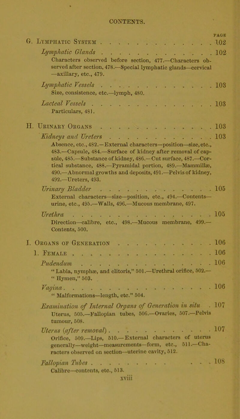 PACE G. Lymphatic System 1.02 Lymphatic Glands 102 Characters observed before section, 477.—Characters ob- served after section, 478.-—Special lymphatic glands—cervical —axillary, etc., 479. Lymphatic Vessels 103 Size, consistence, etc.—lymph, 480. Lacteal Vessels 103 Particulars, 481. H. Urinary Organs 103 Kidneys and Ureters 103 Absence, etc., 482.—External characters—position—size, etc., 483.—Capsule, 484.—Surface of kidney after removal of cap- sule, 485.—Substance of kidney, 486.—Cut surface, 487.—Cor- tical substance, 488.—Pyramidal portion, 489.—Mammilla;, 490.—Abnormal growths and deposits, 491.—Pelvis of kidney, 492.—Ureters, 493. Urinary Bladder 105 External characters—size—position, etc., 494.—Contents— urine, etc., 495.—Walls, 496.—Mucous membrane, 497. Urethra 105 Direction—calibre, etc., 498.—Mucous membrane, 499.— Contents, 500. I. Organs op Generation 106 1. Female 106 Pudendum 106 “ Labia, nympho;, and clitoris,” 501.—Urethral orifice, 502.— “ Hymen,” 503. Vagina 106 “ Malformations—length, etc.” 504. Examination of Internal Organs of Generation in situ . 107 Uterus, 505.—Eallopian tubes, 506.—Ovaries, 507.—Pelvis tumour, 508. Uterus (after removal) 107 Orifice, 509.—Lips, 610.—External characters of uterus generally—weight—measurements—form, etc., 511.—Cha- racters observed on section—uterine cavity, 612. Fallopian Tubes ... 108 Calibre—contents, etc., 613.