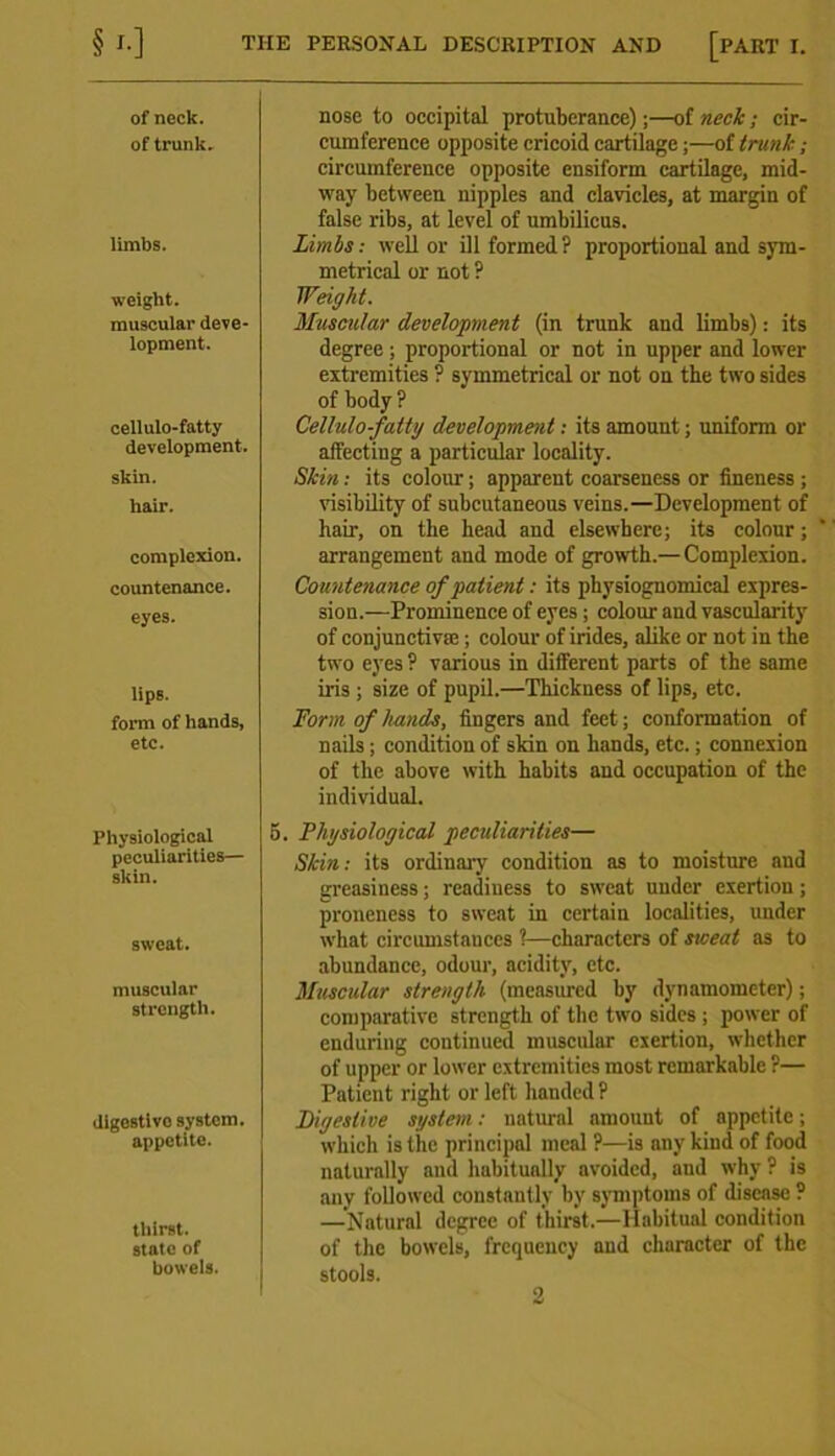 THE PERSONAL DESCRIPTION AND [PART I. §*•] of neck, of trunk. limbs. weight. muscular deve- lopment. cellulo-fatty development. skin. hair. complexion. countenance. eyes. lips. form of hands, etc. Physiological peculiarities— skin. sweat. muscular strength. digestive system, appetite. thirst, state of bowels. nose to occipital protuberance);—of neck; cir- cumference opposite cricoid cartilage;—of trunk ; circumference opposite ensiform cartilage, mid- way between nipples and clavicles, at margin of false ribs, at level of umbilicus. Limbs: well or ill formed ? proportional and sym- metrical or not P Weight. Muscular development (in trunk and limbs): its degree ; proportional or not in upper and lower extremities ? symmetrical or not on the two sides of body ? Cellulo-fatty development: its amount; uniform or affecting a particular locality. Skin: its colour; apparent coarseness or fineness ; visibility of subcutaneous veins.—Development of hair, on the head and elsewhere; its colour; arrangement and mode of growth.—Complexion. Countenance of patient: its physiognomical expres- sion.—-Prominence of eyes ; colour and vascularity of conjunctivae; colour of irides, alike or not in the two eyes ? various in different parts of the same iris ; size of pupil.—Thickness of lips, etc. Form of hands, fingers and feet; conformation of nails; condition of skin on hands, etc.; connexion of the above with habits and occupation of the individual. 5. Physiological peculiarities— Skin: its ordinary condition as to moisture and greasiness; readiness to sweat under exertion; proneness to sweat in certain localities, under what circumstances ?—characters of sweat as to abundance, odour, acidity, etc. Muscular strength (measured by dynamometer); comparative strength of the two sides ; power of enduring continued muscular exertion, whether of upper or lower extremities most remarkable ?— Patient right or left handed ? Digestive system: natural amount of appetite; which is the principal meal ?—is any kind of food naturally and habitually avoided, and why ? is any followed constantly by symptoms of disease ? —'Natural degree of thirst.—Habitual condition of the bowels, frequency and character of the stools.