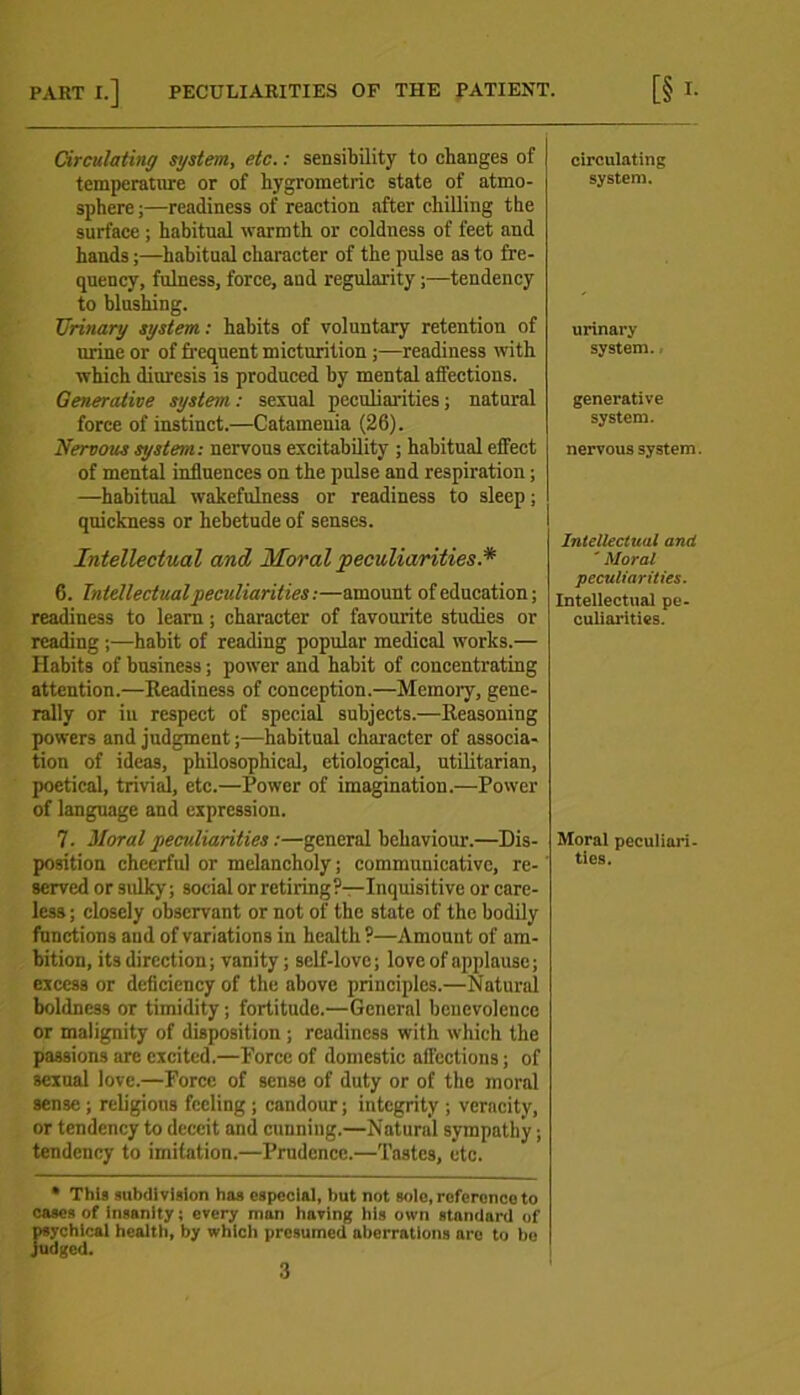 PART I.] PECULIARITIES OP THE PATIENT. [§ L Circulating system, etc.: sensibility to changes of temperature or of hygrometric state of atmo- sphere ;—readiness of reaction after chilling the surface ; habitual warmth or coldness of feet and hands;—habitual character of the pulse as to fre- quency, fulness, force, and regularity;—tendency to blushing. Urinary system: habits of voluntary retention of lu-ine or of frequent micturition ;—readiness with which diuresis is produced by mental affections. Generative system: sexual peculiarities; natural force of instinct.—Catamenia (26). Nervous system: nervous excitability ; habitual effect of mental influences on the pulse and respiration; —habitual wakefulness or readiness to sleep; quickness or hebetude of senses. Intellectual and Moral peculiarities.* 6. Intellectual peculiarities:—amount of education; readiness to learn; character of favourite studies or reading ;—habit of reading popular medical works.— Habits of business; power and habit of concentrating attention.—Readiness of conception.—Memory, gene- rally or in respect of special subjects.—Reasoning powers and judgment;—habitual character of associa- tion of ideas, philosophical, etiological, utilitarian, poetical, trivial, etc.—Power of imagination.—Power of language and expression. 7. Moral peculiarities:—general behaviour.—Dis- position cheerful or melancholy; communicative, re- served or sulky; social or retiring?—Inquisitive or care- less ; closely observant or not of the state of the bodily functions and of variations in health ?—Amount of am- bition, its direction; vanity; self-love; love of applause; excess or deficiency of the above principles.—Natural boldness or timidity; fortitude.—General benevolence or malignity of disposition; readiness with which the passions are excited.—Force of domestic affections; of sexual love.—Force of sense of duty or of the moral sense ; religious feeling ; candour; integrity ; veracity, or tendency to deceit and cunning.—Natural sympathy; tendency to imitation.—Prudence.—Tastes, etc. circulating system. urinary system., generative system. nervous system. Intellectual and ' Moral peculiarities. Intellectual pe- culiarities. Moral peculiari- ties. * This subdivision has especial, but not sole, reference to cases of insanity; every man having his own standard of psychical health, by which presumed aberrations are to be judged.