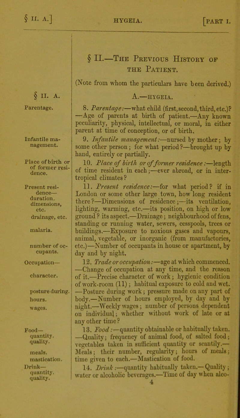 I § II. A. Parentage. Infantile ma- nagement. Place of birth or of former resi- dence. Present resi- dence— duration, dimensions, etc. drainage, etc. malaria. number of oc- cupants. Occupation— character. posture during. hours. wages. Food— quantity. quality. meals, mastication. Drink— quantity, quality. [PART I. § II.—The Previous History of the Patient. (Note from whom the particulars have been derived.) A.—HT’GEIA. 8. Parentage:—what child (first,second, third,etc.)? —Age of parents at birth of patient.—Any known peculiarity, physical, intellectual, or moral, in either parent at time of conception, or of birth. 9. Infantile management:—nursed by mother; by some other person; for what period ?—brought up by hand, entirely or partially. 10. Place of birth or of former residence:—length of time resident in each;—ever abroad, or in inter- tropical climates? 11. Present residence:—for what period? if in London or some other large town, how long resident there ?—Dimensions of residence ;—its ventilation, lighting, warming, etc.—its position, on high or low ground? its aspect.—Drainage; neighbourhood of fens, standing or ruuniug water, sewers, cesspools, trees or buildings.—Exposure to noxious gases aud vapours, animal, vegetable, or inorganic (from manufactories, etc.)—Number of occupants in house or apartment, by day and by night. 12. Trade or occupation:—age at which commenced. —Change of occupation at any time, and the reason of it.—Precise character of work ; hygienic condition of work-room (11); habitual exposure to cold and wet. —Posture during work; pressure made on any part of body.—Number of hours employed, by day and by night.—Weekly wages; number of persons dependent on individual; whether without work of late or at any other time? 13. jFood .-—quantity obtainable or habitually taken. —Quality; frequency of animal food, of salted food; vegetables taken in sufficient quantity or scantily.— Meals; their number, regularity; hours of meals; time given to each.—Mastication of food. 14. Brink:—quantity habitually taken.— Quality; water or alcoholic beverages.—Time of day when alco-