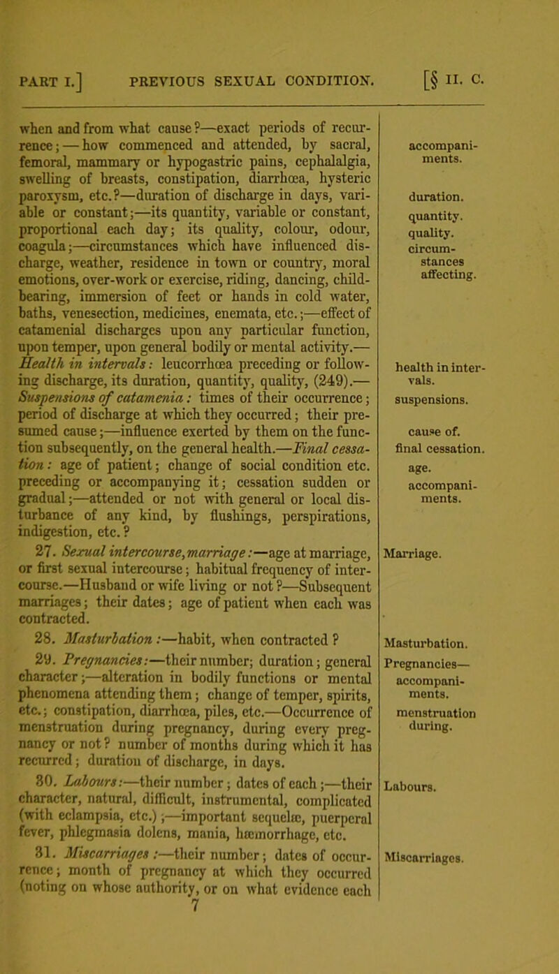 when and from what cause ?—exact periods of recur- rence ; — how commenced and attended, by sacral, femoral, mammary or hypogastric pains, cephalalgia, swelling of breasts, constipation, diarrhoea, hysteric paroxysm, etc.?—duration of discharge in days, vari- able or constant;—its quantity, variable or constant, proportional each day; its quality, colour, odour, coagula;—circumstances which have influenced dis- charge, weather, residence in town or country, moral emotions, over-work or exercise, riding, dancing, child- bearing, immersion of feet or hands in cold water, baths, venesection, medicines, enemata, etc.;—effect of catamenial discharges upon any particular function, upon temper, upon general bodily or mental activity.— Health in intervals: leucorrhcea preceding or follow- ing discharge, its dnration, quantity, quality, (249).— Suspensions of catamenia: times of their occurrence; period of discharge at which they occurred; their pre- sumed cause;—influence exerted by them on the func- tion subsequently, on the general health.—Final cessa- tion : age of patient; change of social condition etc. preceding or accompanying it; cessation suddeu or gradual;—attended or not with general or local dis- turbance of any kind, by flushings, perspirations, indigestion, etc. ? 27. Sexual intercourse, marriage:—age at marriage, or first sexual intercourse; habitual frequency of inter- course.—Husband or wife living or not ?—Subsequent marriages; their dates; age of patient when each was contracted. 28. Masturbation :—habit, when contracted ? 29. Pregnancies:—their number; duration; general character;—alteration in bodily functions or mental phenomena attending them; change of temper, spirits, etc.; constipation, diarrhoea, piles, etc.—Occurrence of menstruation during pregnancy, during every preg- nancy or not? number of months during which it has recurred ; duration of discharge, in days. 80. Labours:—their number; dates of each;—their character, natural, difficult, instrumental, complicated (with eclampsia, etc.);—important sequela:, puerperal fever, phlegmasia dolcns, mania, hicmorrlmgc, etc. 81. Miscarriages /—tlicir number; dates of occur- rence ; month of pregnancy at which they occurred (noting on whose authority, or on what evidence each 7 accompani- ments. duration. quantity. quality. circum- stances affecting. health in inter- vals. suspensions. cause of. final cessation, age. accompani- ments. Marriage. Masturbation. Pregnancies— accompani- ments. menstruation during. Labours. Miscarringcs.