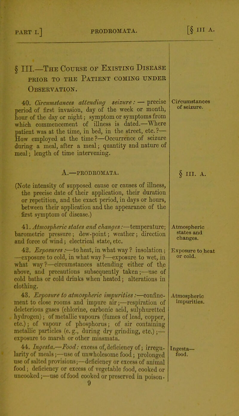 § III.—The Course of Existing Disease PRIOR TO THE PATIENT COMING UNDER Observation. 40. Circumstances attending seizure: — precise period of first invasion, day of tlie week or month, hour of the day or night; symptom or symptoms from which commencement of illness is dated.—Where patient was at the time, in bed, in the street, etc. ?— How employed at the time?—Occurrence of seizure during a meal, after a meal; quantity and nature of meal; length of time intervening. Circumstances of seizure. A.—PRODROMATA. (Note intensity of supposed cause or causes of illness, the precise date of their application, their duration or repetition, and the exact period, in days or hours, between their application and the appearance of the first symptom of disease.) § III. A. 41. Atmospheric states and changes:—temperature; barometric pressure; dew-point; weather; direction and force of wind; electrical state, etc. Atmospheric states and changes. 42. Exposures :—to heat, in what way ? insolation; —exposure to cold, in what way ?—exposure to wet, in what way?—circumstances attending either of the above, and precautions subsequently taken;—use of cold baths or cold drinks when heated; alterations in clothing. Exposure to heat or cold. 43. Exposure to atmospheric impurities:—confine- ment to close rooms and impure air;—respiration of deleterious gases (chlorine, carbonic acid, sulphuretted hydrogen); of metallic vapours (fumes of lend, copper, etc.); of vapour of phosphorus; of air containing metallic particles (c. g., during dry grinding, etc.);— exposure to marsh or other miasmata. Atmosphoric impurities. 44. Ingesta.—Food: excess of,deficiency of; irregu- larity of meals;—use of unwholesome food; prolonged use of salted provisions;—deficiency or excess of animal food; deficiency or excess of vegetable food, cooked or uncooked;—use of food cooked or preserved in poison- 9 Ingesta— food.